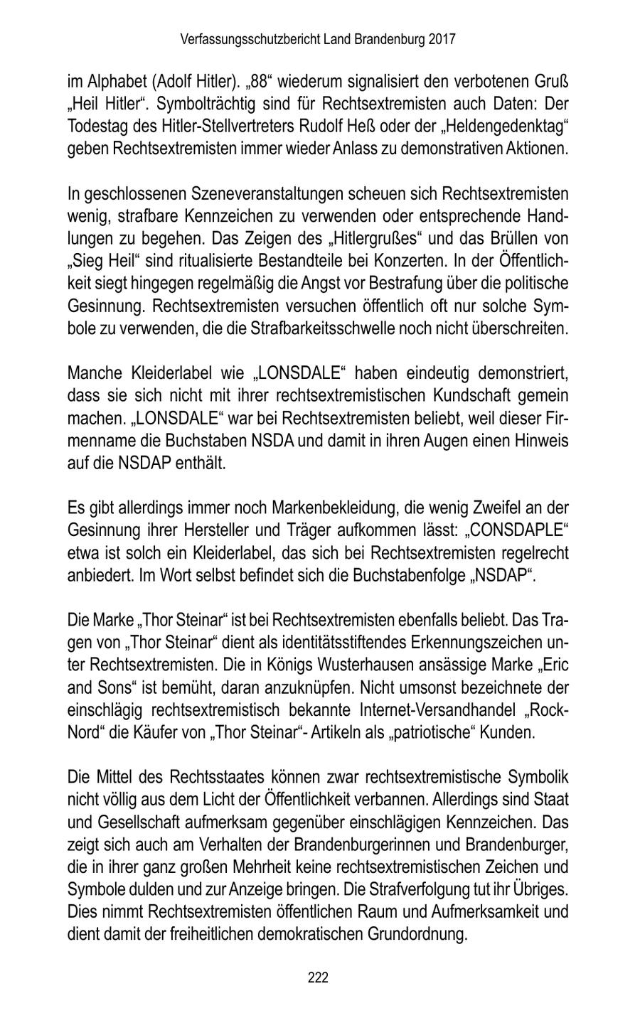 Verfassungsschutzbericht Land Brandenburg 2017 im Alphabet (Adolf Hitler). "88" wiederum signalisiert den verbotenen Gruß "Heil Hitler". Symbolträchtig sind für Rechtsextremisten auch Daten: Der Todestag des Hitler-Stellvertreters Rudolf Heß oder der "Heldengedenktag" geben Rechtsextremisten immer wieder Anlass zu demonstrativen Aktionen. In geschlossenen Szeneveranstaltungen scheuen sich Rechtsextremisten wenig, strafbare Kennzeichen zu verwenden oder entsprechende Handlungen zu begehen. Das Zeigen des "Hitlergrußes" und das Brüllen von "Sieg Heil" sind ritualisierte Bestandteile bei Konzerten. In der Öffentlichkeit siegt hingegen regelmäßig die Angst vor Bestrafung über die politische Gesinnung. Rechtsextremisten versuchen öffentlich oft nur solche Symbole zu verwenden, die die Strafbarkeitsschwelle noch nicht überschreiten. Manche Kleiderlabel wie "LONSDALE" haben eindeutig demonstriert, dass sie sich nicht mit ihrer rechtsextremistischen Kundschaft gemein machen. "LONSDALE" war bei Rechtsextremisten beliebt, weil dieser Firmenname die Buchstaben NSDA und damit in ihren Augen einen Hinweis auf die NSDAP enthält. Es gibt allerdings immer noch Markenbekleidung, die wenig Zweifel an der Gesinnung ihrer Hersteller und Träger aufkommen lässt: "CONSDAPLE" etwa ist solch ein Kleiderlabel, das sich bei Rechtsextremisten regelrecht anbiedert. Im Wort selbst befindet sich die Buchstabenfolge "NSDAP". Die Marke "Thor Steinar" ist bei Rechtsextremisten ebenfalls beliebt. Das Tragen von "Thor Steinar" dient als identitätsstiftendes Erkennungszeichen unter Rechtsextremisten. Die in Königs Wusterhausen ansässige Marke "Eric and Sons" ist bemüht, daran anzuknüpfen. Nicht umsonst bezeichnete der einschlägig rechtsextremistisch bekannte Internet-Versandhandel "RockNord" die Käufer von "Thor Steinar"Artikeln als "patriotische" Kunden. Die Mittel des Rechtsstaates können zwar rechtsextremistische Symbolik nicht völlig aus dem Licht der Öffentlichkeit verbannen. Allerdings sind Staat und Gesellschaft aufmerksam gegenüber einschlägigen Kennzeichen. Das zeigt sich auch am Verhalten der Brandenburgerinnen und Brandenburger, die in ihrer ganz großen Mehrheit keine rechtsextremistischen Zeichen und Symbole dulden und zur Anzeige bringen. Die Strafverfolgung tut ihr Übriges. Dies nimmt Rechtsextremisten öffentlichen Raum und Aufmerksamkeit und dient damit der freiheitlichen demokratischen Grundordnung. 222