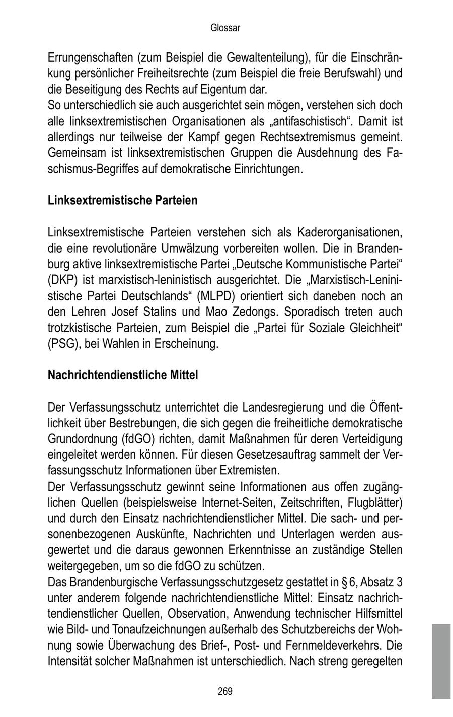 Glossar Errungenschaften (zum Beispiel die Gewaltenteilung), für die Einschränkung persönlicher Freiheitsrechte (zum Beispiel die freie Berufswahl) und die Beseitigung des Rechts auf Eigentum dar. So unterschiedlich sie auch ausgerichtet sein mögen, verstehen sich doch alle linksextremistischen Organisationen als "antifaschistisch". Damit ist allerdings nur teilweise der Kampf gegen Rechtsextremismus gemeint. Gemeinsam ist linksextremistischen Gruppen die Ausdehnung des Faschismus-Begriffes auf demokratische Einrichtungen. Linksextremistische Parteien Linksextremistische Parteien verstehen sich als Kaderorganisationen, die eine revolutionäre Umwälzung vorbereiten wollen. Die in Brandenburg aktive linksextremistische Partei "Deutsche Kommunistische Partei" (DKP) ist marxistisch-leninistisch ausgerichtet. Die "Marxistisch-Leninistische Partei Deutschlands" (MLPD) orientiert sich daneben noch an den Lehren Josef Stalins und Mao Zedongs. Sporadisch treten auch trotzkistische Parteien, zum Beispiel die "Partei für Soziale Gleichheit" (PSG), bei Wahlen in Erscheinung. Nachrichtendienstliche Mittel Der Verfassungsschutz unterrichtet die Landesregierung und die Öffentlichkeit über Bestrebungen, die sich gegen die freiheitliche demokratische Grundordnung (fdGO) richten, damit Maßnahmen für deren Verteidigung eingeleitet werden können. Für diesen Gesetzesauftrag sammelt der Verfassungsschutz Informationen über Extremisten. Der Verfassungsschutz gewinnt seine Informationen aus offen zugänglichen Quellen (beispielsweise Internet-Seiten, Zeitschriften, Flugblätter) und durch den Einsatz nachrichtendienstlicher Mittel. Die sachund personenbezogenen Auskünfte, Nachrichten und Unterlagen werden ausgewertet und die daraus gewonnen Erkenntnisse an zuständige Stellen weitergegeben, um so die fdGO zu schützen. Das Brandenburgische Verfassungsschutzgesetz gestattet in SS 6, Absatz 3 unter anderem folgende nachrichtendienstliche Mittel: Einsatz nachrichtendienstlicher Quellen, Observation, Anwendung technischer Hilfsmittel wie Bildund Tonaufzeichnungen außerhalb des Schutzbereichs der Wohnung sowie Überwachung des Brief-, Postund Fernmeldeverkehrs. Die Intensität solcher Maßnahmen ist unterschiedlich. Nach streng geregelten 269