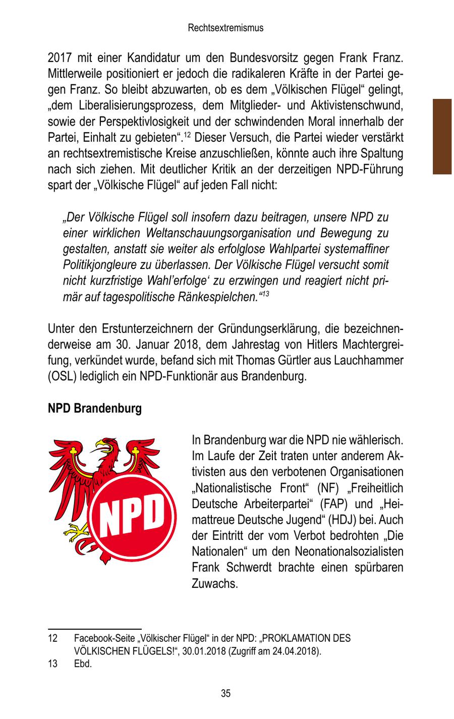 Rechtsextremismus 2017 mit einer Kandidatur um den Bundesvorsitz gegen Frank Franz. Mittlerweile positioniert er jedoch die radikaleren Kräfte in der Partei gegen Franz. So bleibt abzuwarten, ob es dem "Völkischen Flügel" gelingt, "dem Liberalisierungsprozess, dem Mitgliederund Aktivistenschwund, sowie der Perspektivlosigkeit und der schwindenden Moral innerhalb der Partei, Einhalt zu gebieten".12 Dieser Versuch, die Partei wieder verstärkt an rechtsextremistische Kreise anzuschließen, könnte auch ihre Spaltung nach sich ziehen. Mit deutlicher Kritik an der derzeitigen NPD-Führung spart der "Völkische Flügel" auf jeden Fall nicht: "Der Völkische Flügel soll insofern dazu beitragen, unsere NPD zu einer wirklichen Weltanschauungsorganisation und Bewegung zu gestalten, anstatt sie weiter als erfolglose Wahlpartei systemaffiner Politikjongleure zu überlassen. Der Völkische Flügel versucht somit nicht kurzfristige Wahl'erfolge' zu erzwingen und reagiert nicht primär auf tagespolitische Ränkespielchen."13 Unter den Erstunterzeichnern der Gründungserklärung, die bezeichnenderweise am 30. Januar 2018, dem Jahrestag von Hitlers Machtergreifung, verkündet wurde, befand sich mit Thomas Gürtler aus Lauchhammer (OSL) lediglich ein NPD-Funktionär aus Brandenburg. NPD Brandenburg In Brandenburg war die NPD nie wählerisch. Im Laufe der Zeit traten unter anderem Aktivisten aus den verbotenen Organisationen "Nationalistische Front" (NF) "Freiheitlich Deutsche Arbeiterpartei" (FAP) und "Heimattreue Deutsche Jugend" (HDJ) bei. Auch der Eintritt der vom Verbot bedrohten "Die Nationalen" um den Neonationalsozialisten Frank Schwerdt brachte einen spürbaren Zuwachs. 12 Facebook-Seite "Völkischer Flügel" in der NPD: "PROKLAMATION DES VÖLKISCHEN FLÜGELS!", 30.01.2018 (Zugriff am 24.04.2018). 13 Ebd. 35