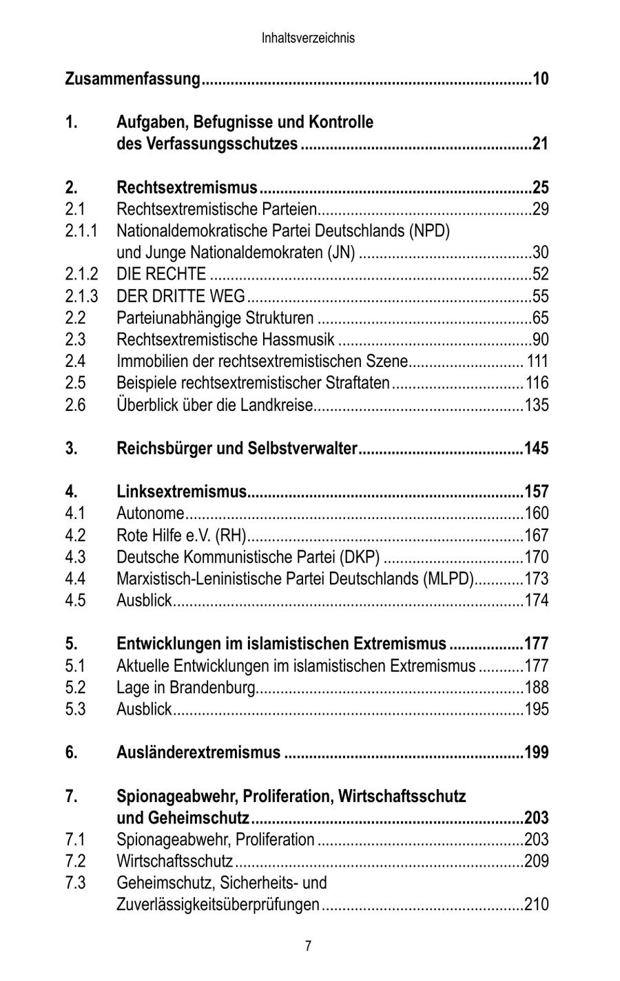 Inhaltsverzeichnis Zusammenfassung ................................................................................10 1. Aufgaben, Befugnisse und Kontrolle des Verfassungsschutzes ........................................................21 2. Rechtsextremismus ..................................................................25 2.1 Rechtsextremistische Parteien....................................................29 2.1.1 Nationaldemokratische Partei Deutschlands (NPD) und Junge Nationaldemokraten (JN) ..........................................30 2.1.2 DIE RECHTE ..............................................................................52 2.1.3 DER DRITTE WEG .....................................................................55 2.2 Parteiunabhängige Strukturen ....................................................65 2.3 Rechtsextremistische Hassmusik ...............................................90 2.4 Immobilien der rechtsextremistischen Szene............................ 111 2.5 Beispiele rechtsextremistischer Straftaten ................................116 2.6 Überblick über die Landkreise...................................................135 3. Reichsbürger und Selbstverwalter ........................................145 4. Linksextremismus...................................................................157 4.1 Autonome ..................................................................................160 4.2 Rote Hilfe e.V. (RH)...................................................................167 4.3 Deutsche Kommunistische Partei (DKP) ..................................170 4.4 Marxistisch-Leninistische Partei Deutschlands (MLPD)............173 4.5 Ausblick .....................................................................................174 5. Entwicklungen im islamistischen Extremismus ..................177 5.1 Aktuelle Entwicklungen im islamistischen Extremismus ...........177 5.2 Lage in Brandenburg.................................................................188 5.3 Ausblick .....................................................................................195 6. Ausländerextremismus ..........................................................199 7. Spionageabwehr, Proliferation, Wirtschaftsschutz und Geheimschutz ..................................................................203 7.1 Spionageabwehr, Proliferation ..................................................203 7.2 Wirtschaftsschutz ......................................................................209 7.3 Geheimschutz, Sicherheitsund Zuverlässigkeitsüberprüfungen .................................................210 7