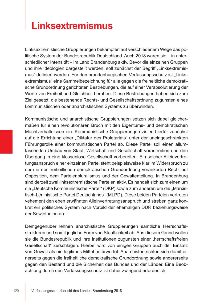Linksextremismus Linksextremistische Gruppierungen bekämpfen auf verschiedenem Wege das politische System der Bundesrepublik Deutschland. Auch 2018 waren sie - in unterschiedlicher Intensität - im Land Brandenburg aktiv. Bevor die einzelnen Gruppen und ihre Ideologien dargestellt werden, soll zunächst der Begriff "Linksextremismus" definiert werden. Für den brandenburgischen Verfassungsschutz ist "Linksextremismus" eine Sammelbezeichnung für alle gegen die freiheitliche demokratische Grundordnung gerichteten Bestrebungen, die auf einer Verabsolutierung der Werte von Freiheit und Gleichheit beruhen. Diese Bestrebungen haben sich zum Ziel gesetzt, die bestehende Rechtsund Gesellschaftsordnung zugunsten eines kommunistischen oder anarchistischen Systems zu überwinden. Kommunistische und anarchistische Gruppierungen setzen sich dabei gleichermaßen für einen revolutionären Bruch mit den Eigentumsund demokratischen Machtverhältnissen ein. Kommunistische Gruppierungen zielen hierfür zunächst auf die Errichtung einer "Diktatur des Proletariats" unter der uneingeschränkten Führungsrolle einer kommunistischen Partei ab. Diese Partei soll einen allumfassenden Umbau von Staat, Wirtschaft und Gesellschaft vorantreiben und den Übergang in eine klassenlose Gesellschaft vorbereiten. Ein solcher Alleinvertretungsanspruch einer einzelnen Partei steht beispielsweise klar im Widerspruch zu dem in der freiheitlichen demokratischen Grundordnung verankerten Recht auf Opposition, dem Parteienpluralismus und der Gewaltenteilung. In Brandenburg sind derzeit zwei linksextremistische Parteien aktiv. Es handelt sich zum einen um die "Deutsche Kommunistische Partei" (DKP) sowie zum anderen um die "Marxistisch-Leninistische Partei Deutschlands" (MLPD). Diese beiden Parteien vertreten vehement den eben erwähnten Alleinvertretungsanspruch und streben ganz konkret ein politisches System nach Vorbild der ehemaligen DDR beziehungsweise der Sowjetunion an.8485 Demgegenüber lehnen anarchistische Gruppierungen sämtliche Herrschaftsstrukturen und somit jegliche Form von Staatlichkeit ab. Aus diesem Grund wollen sie die Bundesrepublik und ihre Institutionen zugunsten einer "herrschaftsfreien Gesellschaft" zerschlagen. Hierbei wird von einigen Gruppen auch der Einsatz von Gewalt als ein legitimes Mittel befürwortet. Anarchisten richten sich damit einerseits gegen die freiheitliche demokratische Grundordnung sowie andererseits gegen den Bestand und die Sicherheit des Bundes und der Länder. Eine Beobachtung durch den Verfassungsschutz ist daher zwingend erforderlich. 84 85 120 Verfassungsschutzbericht des Landes Brandenburg 2018