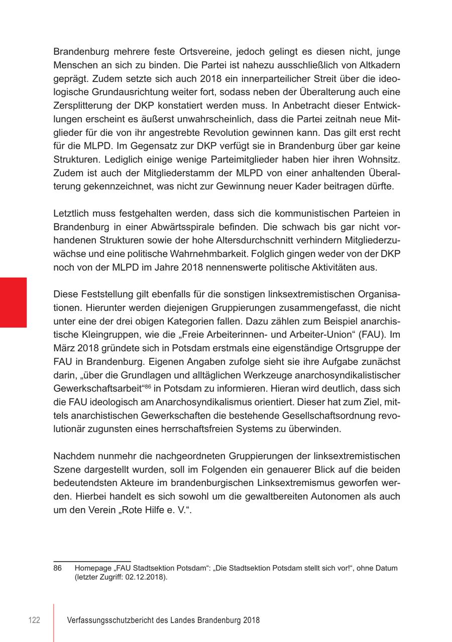 Brandenburg mehrere feste Ortsvereine, jedoch gelingt es diesen nicht, junge Menschen an sich zu binden. Die Partei ist nahezu ausschließlich von Altkadern geprägt. Zudem setzte sich auch 2018 ein innerparteilicher Streit über die ideologische Grundausrichtung weiter fort, sodass neben der Überalterung auch eine Zersplitterung der DKP konstatiert werden muss. In Anbetracht dieser Entwicklungen erscheint es äußerst unwahrscheinlich, dass die Partei zeitnah neue Mitglieder für die von ihr angestrebte Revolution gewinnen kann. Das gilt erst recht für die MLPD. Im Gegensatz zur DKP verfügt sie in Brandenburg über gar keine Strukturen. Lediglich einige wenige Parteimitglieder haben hier ihren Wohnsitz. Zudem ist auch der Mitgliederstamm der MLPD von einer anhaltenden Überalterung gekennzeichnet, was nicht zur Gewinnung neuer Kader beitragen dürfte. Letztlich muss festgehalten werden, dass sich die kommunistischen Parteien in Brandenburg in einer Abwärtsspirale befinden. Die schwach bis gar nicht vorhandenen Strukturen sowie der hohe Altersdurchschnitt verhindern Mitgliederzuwächse und eine politische Wahrnehmbarkeit. Folglich gingen weder von der DKP noch von der MLPD im Jahre 2018 nennenswerte politische Aktivitäten aus. Diese Feststellung gilt ebenfalls für die sonstigen linksextremistischen Organisationen. Hierunter werden diejenigen Gruppierungen zusammengefasst, die nicht unter eine der drei obigen Kategorien fallen. Dazu zählen zum Beispiel anarchistische Kleingruppen, wie die "Freie Arbeiterinnenund Arbeiter-Union" (FAU). Im März 2018 gründete sich in Potsdam erstmals eine eigenständige Ortsgruppe der FAU in Brandenburg. Eigenen Angaben zufolge sieht sie ihre Aufgabe zunächst darin, "über die Grundlagen und alltäglichen Werkzeuge anarchosyndikalistischer Gewerkschaftsarbeit"86 in Potsdam zu informieren. Hieran wird deutlich, dass sich die FAU ideologisch am Anarchosyndikalismus orientiert. Dieser hat zum Ziel, mittels anarchistischen Gewerkschaften die bestehende Gesellschaftsordnung revolutionär zugunsten eines herrschaftsfreien Systems zu überwinden. Nachdem nunmehr die nachgeordneten Gruppierungen der linksextremistischen Szene dargestellt wurden, soll im Folgenden ein genauerer Blick auf die beiden bedeutendsten Akteure im brandenburgischen Linksextremismus geworfen werden. Hierbei handelt es sich sowohl um die gewaltbereiten Autonomen als auch um den Verein "Rote Hilfe e. V.". 86 Homepage "FAU Stadtsektion Potsdam": "Die Stadtsektion Potsdam stellt sich vor!", ohne Datum (letzter Zugriff: 02.12.2018). 122 Verfassungsschutzbericht des Landes Brandenburg 2018