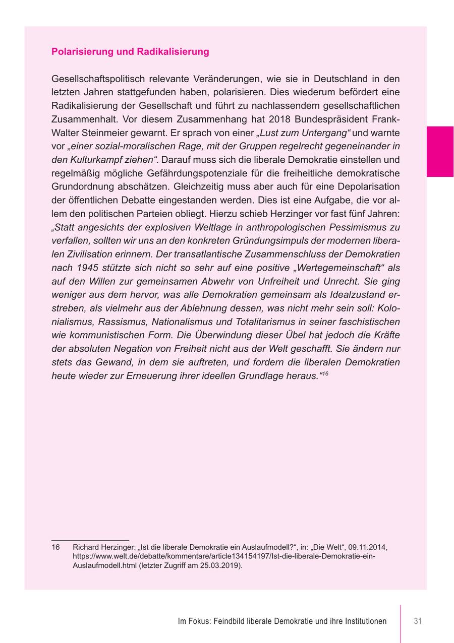 Polarisierung und Radikalisierung Gesellschaftspolitisch relevante Veränderungen, wie sie in Deutschland in den letzten Jahren stattgefunden haben, polarisieren. Dies wiederum befördert eine Radikalisierung der Gesellschaft und führt zu nachlassendem gesellschaftlichen Zusammenhalt. Vor diesem Zusammenhang hat 2018 Bundespräsident FrankWalter Steinmeier gewarnt. Er sprach von einer "Lust zum Untergang" und warnte vor "einer sozial-moralischen Rage, mit der Gruppen regelrecht gegeneinander in den Kulturkampf ziehen". Darauf muss sich die liberale Demokratie einstellen und regelmäßig mögliche Gefährdungspotenziale für die freiheitliche demokratische Grundordnung abschätzen. Gleichzeitig muss aber auch für eine Depolarisation der öffentlichen Debatte eingestanden werden. Dies ist eine Aufgabe, die vor allem den politischen Parteien obliegt. Hierzu schieb Herzinger vor fast fünf Jahren: "Statt angesichts der explosiven Weltlage in anthropologischen Pessimismus zu verfallen, sollten wir uns an den konkreten Gründungsimpuls der modernen liberalen Zivilisation erinnern. Der transatlantische Zusammenschluss der Demokratien nach 1945 stützte sich nicht so sehr auf eine positive "Wertegemeinschaft" als auf den Willen zur gemeinsamen Abwehr von Unfreiheit und Unrecht. Sie ging weniger aus dem hervor, was alle Demokratien gemeinsam als Idealzustand erstreben, als vielmehr aus der Ablehnung dessen, was nicht mehr sein soll: Kolonialismus, Rassismus, Nationalismus und Totalitarismus in seiner faschistischen wie kommunistischen Form. Die Überwindung dieser Übel hat jedoch die Kräfte der absoluten Negation von Freiheit nicht aus der Welt geschafft. Sie ändern nur stets das Gewand, in dem sie auftreten, und fordern die liberalen Demokratien heute wieder zur Erneuerung ihrer ideellen Grundlage heraus."16 16 Richard Herzinger: "Ist die liberale Demokratie ein Auslaufmodell?", in: "Die Welt", 09.11.2014, https://www.welt.de/debatte/kommentare/article134154197/Ist-die-liberale-Demokratie-einAuslaufmodell.html (letzter Zugriff am 25.03.2019). Im Fokus: Feindbild liberale Demokratie und ihre Institutionen 31