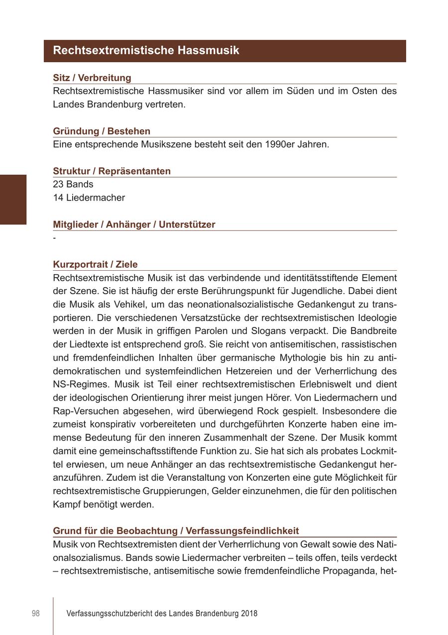 Rechtsextremistische Hassmusik Sitz / Verbreitung Rechtsextremistische Hassmusiker sind vor allem im Süden und im Osten des Landes Brandenburg vertreten. Gründung / Bestehen Eine entsprechende Musikszene besteht seit den 1990er Jahren. Struktur / Repräsentanten 23 Bands 14 Liedermacher Mitglieder / Anhänger / Unterstützer - Kurzportrait / Ziele Rechtsextremistische Musik ist das verbindende und identitätsstiftende Element der Szene. Sie ist häufig der erste Berührungspunkt für Jugendliche. Dabei dient die Musik als Vehikel, um das neonationalsozialistische Gedankengut zu transportieren. Die verschiedenen Versatzstücke der rechtsextremistischen Ideologie werden in der Musik in griffigen Parolen und Slogans verpackt. Die Bandbreite der Liedtexte ist entsprechend groß. Sie reicht von antisemitischen, rassistischen und fremdenfeindlichen Inhalten über germanische Mythologie bis hin zu antidemokratischen und systemfeindlichen Hetzereien und der Verherrlichung des NS-Regimes. Musik ist Teil einer rechtsextremistischen Erlebniswelt und dient der ideologischen Orientierung ihrer meist jungen Hörer. Von Liedermachern und Rap-Versuchen abgesehen, wird überwiegend Rock gespielt. Insbesondere die zumeist konspirativ vorbereiteten und durchgeführten Konzerte haben eine immense Bedeutung für den inneren Zusammenhalt der Szene. Der Musik kommt damit eine gemeinschaftsstiftende Funktion zu. Sie hat sich als probates Lockmittel erwiesen, um neue Anhänger an das rechtsextremistische Gedankengut heranzuführen. Zudem ist die Veranstaltung von Konzerten eine gute Möglichkeit für rechtsextremistische Gruppierungen, Gelder einzunehmen, die für den politischen Kampf benötigt werden. Grund für die Beobachtung / Verfassungsfeindlichkeit Musik von Rechtsextremisten dient der Verherrlichung von Gewalt sowie des Nationalsozialismus. Bands sowie Liedermacher verbreiten - teils offen, teils verdeckt - rechtsextremistische, antisemitische sowie fremdenfeindliche Propaganda, het98 Verfassungsschutzbericht des Landes Brandenburg 2018