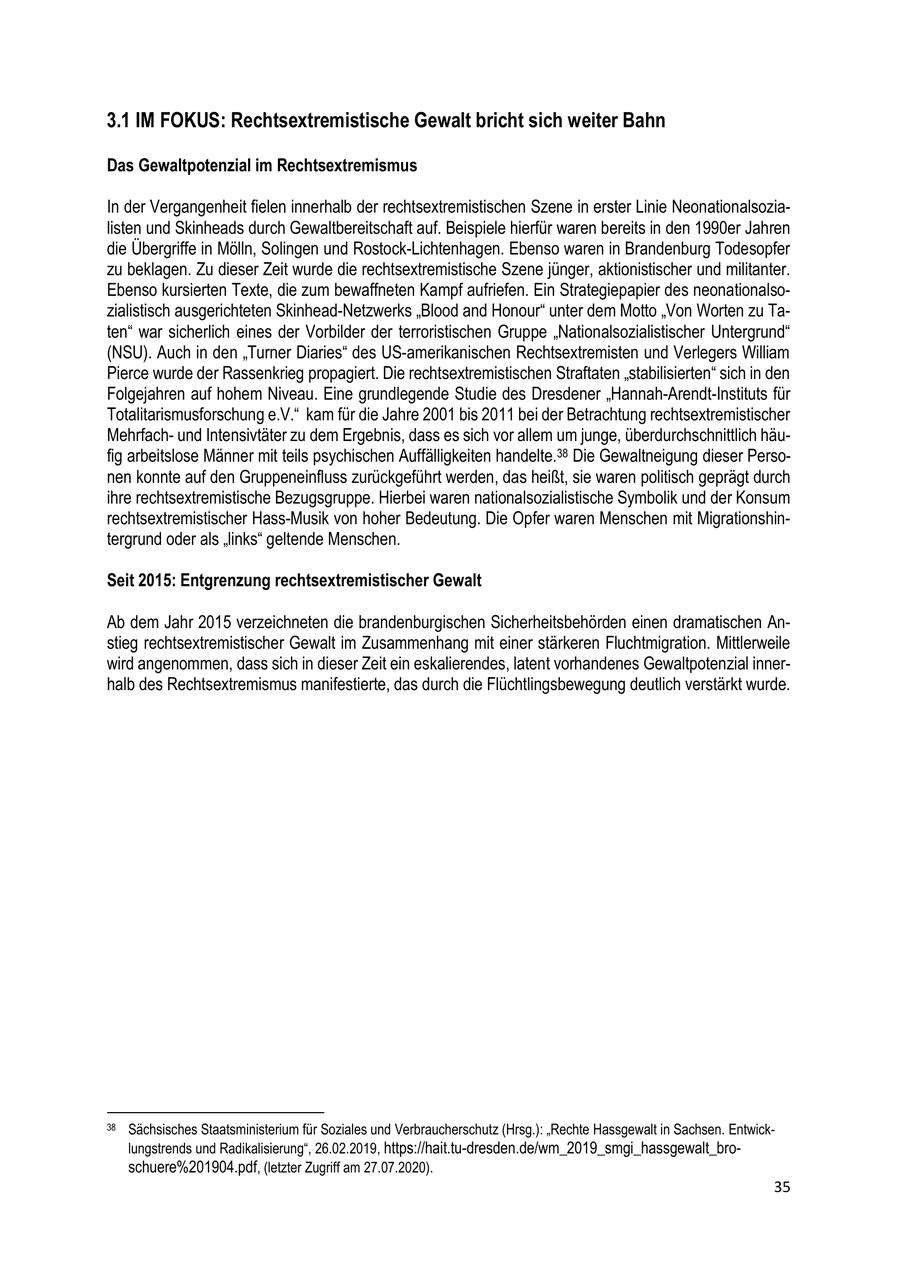 3.1 IM FOKUS: Rechtsextremistische Gewalt bricht sich weiter Bahn Das Gewaltpotenzial im Rechtsextremismus In der Vergangenheit fielen innerhalb der rechtsextremistischen Szene in erster Linie Neonationalsozialisten und Skinheads durch Gewaltbereitschaft auf. Beispiele hierfür waren bereits in den 1990er Jahren die Übergriffe in Mölln, Solingen und Rostock-Lichtenhagen. Ebenso waren in Brandenburg Todesopfer zu beklagen. Zu dieser Zeit wurde die rechtsextremistische Szene jünger, aktionistischer und militanter. Ebenso kursierten Texte, die zum bewaffneten Kampf aufriefen. Ein Strategiepapier des neonationalsozialistisch ausgerichteten Skinhead-Netzwerks "Blood and Honour" unter dem Motto "Von Worten zu Taten" war sicherlich eines der Vorbilder der terroristischen Gruppe "Nationalsozialistischer Untergrund" (NSU). Auch in den "Turner Diaries" des US-amerikanischen Rechtsextremisten und Verlegers William Pierce wurde der Rassenkrieg propagiert. Die rechtsextremistischen Straftaten "stabilisierten" sich in den Folgejahren auf hohem Niveau. Eine grundlegende Studie des Dresdener "Hannah-Arendt-Instituts für Totalitarismusforschung e.V." kam für die Jahre 2001 bis 2011 bei der Betrachtung rechtsextremistischer Mehrfachund Intensivtäter zu dem Ergebnis, dass es sich vor allem um junge, überdurchschnittlich häufig arbeitslose Männer mit teils psychischen Auffälligkeiten handelte.38 Die Gewaltneigung dieser Personen konnte auf den Gruppeneinfluss zurückgeführt werden, das heißt, sie waren politisch geprägt durch ihre rechtsextremistische Bezugsgruppe. Hierbei waren nationalsozialistische Symbolik und der Konsum rechtsextremistischer Hass-Musik von hoher Bedeutung. Die Opfer waren Menschen mit Migrationshintergrund oder als "links" geltende Menschen. Seit 2015: Entgrenzung rechtsextremistischer Gewalt Ab dem Jahr 2015 verzeichneten die brandenburgischen Sicherheitsbehörden einen dramatischen Anstieg rechtsextremistischer Gewalt im Zusammenhang mit einer stärkeren Fluchtmigration. Mittlerweile wird angenommen, dass sich in dieser Zeit ein eskalierendes, latent vorhandenes Gewaltpotenzial innerhalb des Rechtsextremismus manifestierte, das durch die Flüchtlingsbewegung deutlich verstärkt wurde. 38 Sächsisches Staatsministerium für Soziales und Verbraucherschutz (Hrsg.): "Rechte Hassgewalt in Sachsen. Entwicklungstrends und Radikalisierung", 26.02.2019, https://hait.tu-dresden.de/wm_2019_smgi_hassgewalt_broschuere%201904.pdf, (letzter Zugriff am 27.07.2020). 35
