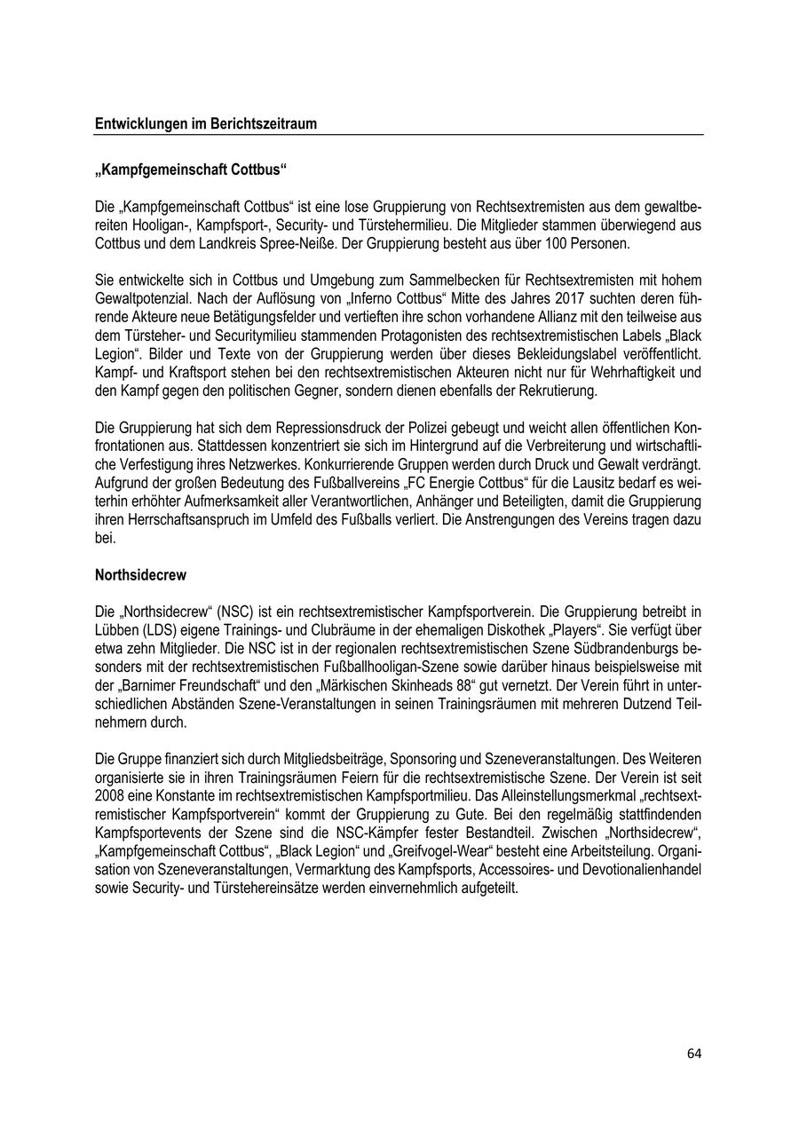 Entwicklungen im Berichtszeitraum "Kampfgemeinschaft Cottbus" Die "Kampfgemeinschaft Cottbus" ist eine lose Gruppierung von Rechtsextremisten aus dem gewaltbereiten Hooligan-, Kampfsport-, Securityund Türstehermilieu. Die Mitglieder stammen überwiegend aus Cottbus und dem Landkreis Spree-Neiße. Der Gruppierung besteht aus über 100 Personen. Sie entwickelte sich in Cottbus und Umgebung zum Sammelbecken für Rechtsextremisten mit hohem Gewaltpotenzial. Nach der Auflösung von "Inferno Cottbus" Mitte des Jahres 2017 suchten deren führende Akteure neue Betätigungsfelder und vertieften ihre schon vorhandene Allianz mit den teilweise aus dem Türsteherund Securitymilieu stammenden Protagonisten des rechtsextremistischen Labels "Black Legion". Bilder und Texte von der Gruppierung werden über dieses Bekleidungslabel veröffentlicht. Kampfund Kraftsport stehen bei den rechtsextremistischen Akteuren nicht nur für Wehrhaftigkeit und den Kampf gegen den politischen Gegner, sondern dienen ebenfalls der Rekrutierung. Die Gruppierung hat sich dem Repressionsdruck der Polizei gebeugt und weicht allen öffentlichen Konfrontationen aus. Stattdessen konzentriert sie sich im Hintergrund auf die Verbreiterung und wirtschaftliche Verfestigung ihres Netzwerkes. Konkurrierende Gruppen werden durch Druck und Gewalt verdrängt. Aufgrund der großen Bedeutung des Fußballvereins "FC Energie Cottbus" für die Lausitz bedarf es weiterhin erhöhter Aufmerksamkeit aller Verantwortlichen, Anhänger und Beteiligten, damit die Gruppierung ihren Herrschaftsanspruch im Umfeld des Fußballs verliert. Die Anstrengungen des Vereins tragen dazu bei. Northsidecrew Die "Northsidecrew" (NSC) ist ein rechtsextremistischer Kampfsportverein. Die Gruppierung betreibt in Lübben (LDS) eigene Trainingsund Clubräume in der ehemaligen Diskothek "Players". Sie verfügt über etwa zehn Mitglieder. Die NSC ist in der regionalen rechtsextremistischen Szene Südbrandenburgs besonders mit der rechtsextremistischen Fußballhooligan-Szene sowie darüber hinaus beispielsweise mit der "Barnimer Freundschaft" und den "Märkischen Skinheads 88" gut vernetzt. Der Verein führt in unterschiedlichen Abständen Szene-Veranstaltungen in seinen Trainingsräumen mit mehreren Dutzend Teilnehmern durch. Die Gruppe finanziert sich durch Mitgliedsbeiträge, Sponsoring und Szeneveranstaltungen. Des Weiteren organisierte sie in ihren Trainingsräumen Feiern für die rechtsextremistische Szene. Der Verein ist seit 2008 eine Konstante im rechtsextremistischen Kampfsportmilieu. Das Alleinstellungsmerkmal "rechtsextremistischer Kampfsportverein" kommt der Gruppierung zu Gute. Bei den regelmäßig stattfindenden Kampfsportevents der Szene sind die NSC-Kämpfer fester Bestandteil. Zwischen "Northsidecrew", "Kampfgemeinschaft Cottbus", "Black Legion" und "Greifvogel-Wear" besteht eine Arbeitsteilung. Organisation von Szeneveranstaltungen, Vermarktung des Kampfsports, Accessoiresund Devotionalienhandel sowie Securityund Türstehereinsätze werden einvernehmlich aufgeteilt. 64