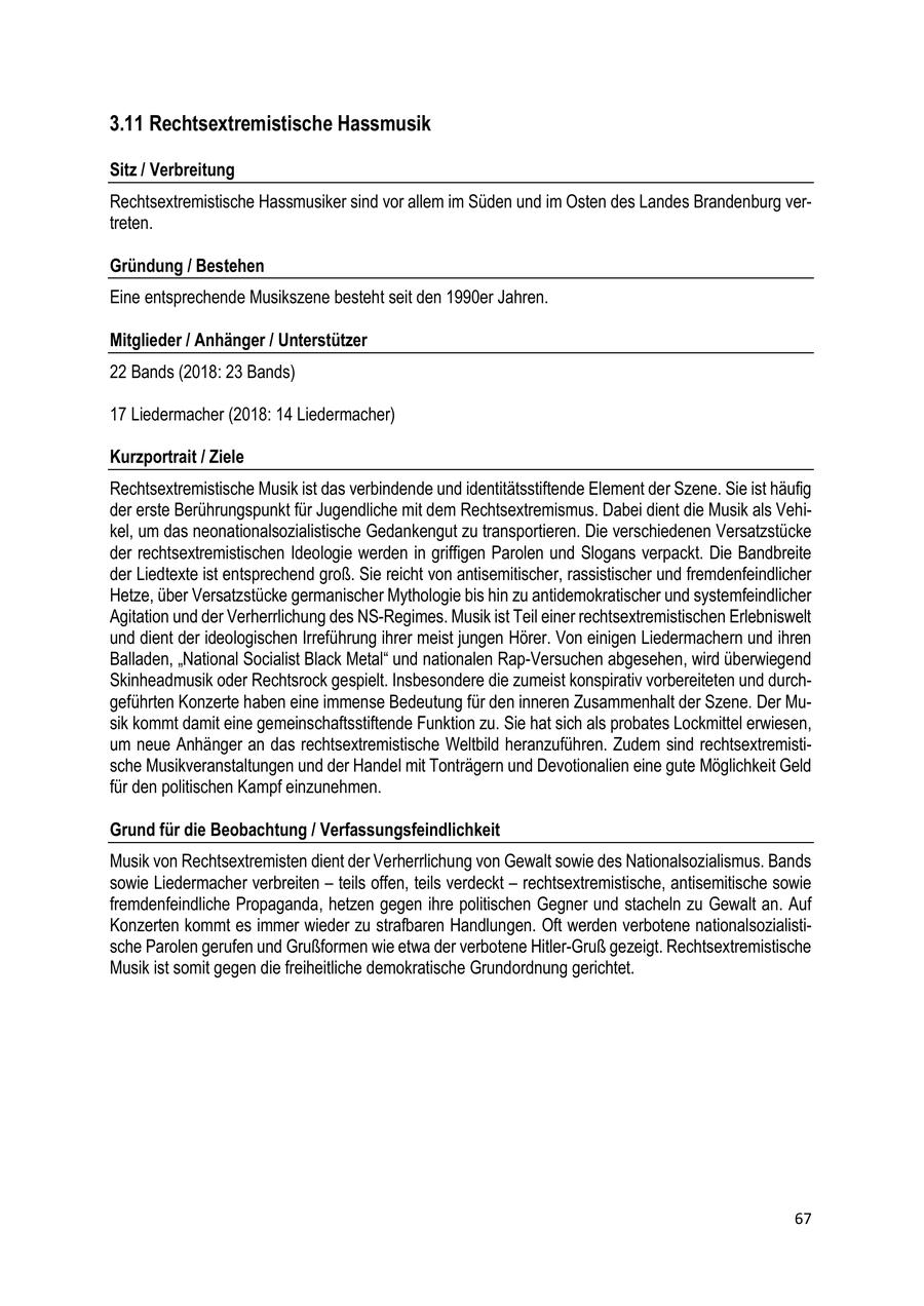 3.11 Rechtsextremistische Hassmusik Sitz / Verbreitung Rechtsextremistische Hassmusiker sind vor allem im Süden und im Osten des Landes Brandenburg vertreten. Gründung / Bestehen Eine entsprechende Musikszene besteht seit den 1990er Jahren. Mitglieder / Anhänger / Unterstützer 22 Bands (2018: 23 Bands) 17 Liedermacher (2018: 14 Liedermacher) Kurzportrait / Ziele Rechtsextremistische Musik ist das verbindende und identitätsstiftende Element der Szene. Sie ist häufig der erste Berührungspunkt für Jugendliche mit dem Rechtsextremismus. Dabei dient die Musik als Vehikel, um das neonationalsozialistische Gedankengut zu transportieren. Die verschiedenen Versatzstücke der rechtsextremistischen Ideologie werden in griffigen Parolen und Slogans verpackt. Die Bandbreite der Liedtexte ist entsprechend groß. Sie reicht von antisemitischer, rassistischer und fremdenfeindlicher Hetze, über Versatzstücke germanischer Mythologie bis hin zu antidemokratischer und systemfeindlicher Agitation und der Verherrlichung des NS-Regimes. Musik ist Teil einer rechtsextremistischen Erlebniswelt und dient der ideologischen Irreführung ihrer meist jungen Hörer. Von einigen Liedermachern und ihren Balladen, "National Socialist Black Metal" und nationalen Rap-Versuchen abgesehen, wird überwiegend Skinheadmusik oder Rechtsrock gespielt. Insbesondere die zumeist konspirativ vorbereiteten und durchgeführten Konzerte haben eine immense Bedeutung für den inneren Zusammenhalt der Szene. Der Musik kommt damit eine gemeinschaftsstiftende Funktion zu. Sie hat sich als probates Lockmittel erwiesen, um neue Anhänger an das rechtsextremistische Weltbild heranzuführen. Zudem sind rechtsextremistische Musikveranstaltungen und der Handel mit Tonträgern und Devotionalien eine gute Möglichkeit Geld für den politischen Kampf einzunehmen. Grund für die Beobachtung / Verfassungsfeindlichkeit Musik von Rechtsextremisten dient der Verherrlichung von Gewalt sowie des Nationalsozialismus. Bands sowie Liedermacher verbreiten - teils offen, teils verdeckt - rechtsextremistische, antisemitische sowie fremdenfeindliche Propaganda, hetzen gegen ihre politischen Gegner und stacheln zu Gewalt an. Auf Konzerten kommt es immer wieder zu strafbaren Handlungen. Oft werden verbotene nationalsozialistische Parolen gerufen und Grußformen wie etwa der verbotene Hitler-Gruß gezeigt. Rechtsextremistische Musik ist somit gegen die freiheitliche demokratische Grundordnung gerichtet. 67