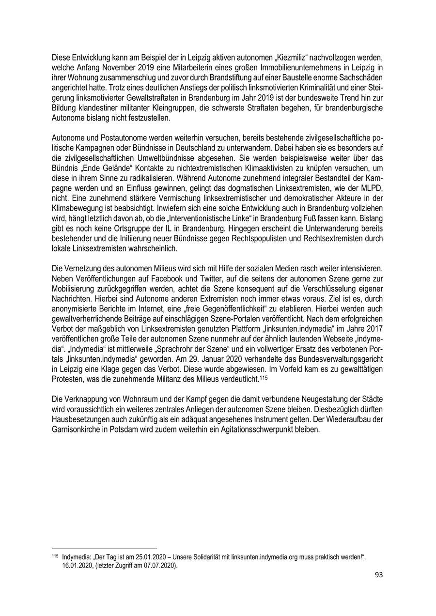 Diese Entwicklung kann am Beispiel der in Leipzig aktiven autonomen "Kiezmiliz" nachvollzogen werden, welche Anfang November 2019 eine Mitarbeiterin eines großen Immobilienunternehmens in Leipzig in ihrer Wohnung zusammenschlug und zuvor durch Brandstiftung auf einer Baustelle enorme Sachschäden angerichtet hatte. Trotz eines deutlichen Anstiegs der politisch linksmotivierten Kriminalität und einer Steigerung linksmotivierter Gewaltstraftaten in Brandenburg im Jahr 2019 ist der bundesweite Trend hin zur Bildung klandestiner militanter Kleingruppen, die schwerste Straftaten begehen, für brandenburgische Autonome bislang nicht festzustellen. Autonome und Postautonome werden weiterhin versuchen, bereits bestehende zivilgesellschaftliche politische Kampagnen oder Bündnisse in Deutschland zu unterwandern. Dabei haben sie es besonders auf die zivilgesellschaftlichen Umweltbündnisse abgesehen. Sie werden beispielsweise weiter über das Bündnis "Ende Gelände" Kontakte zu nichtextremistischen Klimaaktivisten zu knüpfen versuchen, um diese in ihrem Sinne zu radikalisieren. Während Autonome zunehmend integraler Bestandteil der Kampagne werden und an Einfluss gewinnen, gelingt das dogmatischen Linksextremisten, wie der MLPD, nicht. Eine zunehmend stärkere Vermischung linksextremistischer und demokratischer Akteure in der Klimabewegung ist beabsichtigt. Inwiefern sich eine solche Entwicklung auch in Brandenburg vollziehen wird, hängt letztlich davon ab, ob die "Interventionistische Linke" in Brandenburg Fuß fassen kann. Bislang gibt es noch keine Ortsgruppe der IL in Brandenburg. Hingegen erscheint die Unterwanderung bereits bestehender und die Initiierung neuer Bündnisse gegen Rechtspopulisten und Rechtsextremisten durch lokale Linksextremisten wahrscheinlich. Die Vernetzung des autonomen Milieus wird sich mit Hilfe der sozialen Medien rasch weiter intensivieren. Neben Veröffentlichungen auf Facebook und Twitter, auf die seitens der autonomen Szene gerne zur Mobilisierung zurückgegriffen werden, achtet die Szene konsequent auf die Verschlüsselung eigener Nachrichten. Hierbei sind Autonome anderen Extremisten noch immer etwas voraus. Ziel ist es, durch anonymisierte Berichte im Internet, eine "freie Gegenöffentlichkeit" zu etablieren. Hierbei werden auch gewaltverherrlichende Beiträge auf einschlägigen Szene-Portalen veröffentlicht. Nach dem erfolgreichen Verbot der maßgeblich von Linksextremisten genutzten Plattform "linksunten.indymedia" im Jahre 2017 veröffentlichen große Teile der autonomen Szene nunmehr auf der ähnlich lautenden Webseite "indymedia". "Indymedia" ist mittlerweile "Sprachrohr der Szene" und ein vollwertiger Ersatz des verbotenen Portals "linksunten.indymedia" geworden. Am 29. Januar 2020 verhandelte das Bundesverwaltungsgericht in Leipzig eine Klage gegen das Verbot. Diese wurde abgewiesen. Im Vorfeld kam es zu gewalttätigen Protesten, was die zunehmende Militanz des Milieus verdeutlicht.115 Die Verknappung von Wohnraum und der Kampf gegen die damit verbundene Neugestaltung der Städte wird voraussichtlich ein weiteres zentrales Anliegen der autonomen Szene bleiben. Diesbezüglich dürften Hausbesetzungen auch zukünftig als ein adäquat angesehenes Instrument gelten. Der Wiederaufbau der Garnisonkirche in Potsdam wird zudem weiterhin ein Agitationsschwerpunkt bleiben. 115 Indymedia: "Der Tag ist am 25.01.2020 - Unsere Solidarität mit linksunten.indymedia.org muss praktisch werden!", 16.01.2020, (letzter Zugriff am 07.07.2020). 93