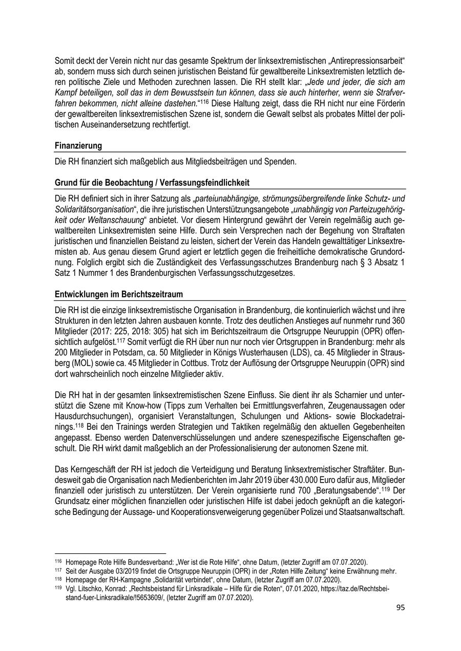 Somit deckt der Verein nicht nur das gesamte Spektrum der linksextremistischen "Antirepressionsarbeit" ab, sondern muss sich durch seinen juristischen Beistand für gewaltbereite Linksextremisten letztlich deren politische Ziele und Methoden zurechnen lassen. Die RH stellt klar: "Jede und jeder, die sich am Kampf beteiligen, soll das in dem Bewusstsein tun können, dass sie auch hinterher, wenn sie Strafverfahren bekommen, nicht alleine dastehen."116 Diese Haltung zeigt, dass die RH nicht nur eine Förderin der gewaltbereiten linksextremistischen Szene ist, sondern die Gewalt selbst als probates Mittel der politischen Auseinandersetzung rechtfertigt. Finanzierung Die RH finanziert sich maßgeblich aus Mitgliedsbeiträgen und Spenden. Grund für die Beobachtung / Verfassungsfeindlichkeit Die RH definiert sich in ihrer Satzung als "parteiunabhängige, strömungsübergreifende linke Schutzund Solidaritätsorganisation", die ihre juristischen Unterstützungsangebote "unabhängig von Parteizugehörigkeit oder Weltanschauung" anbietet. Vor diesem Hintergrund gewährt der Verein regelmäßig auch gewaltbereiten Linksextremisten seine Hilfe. Durch sein Versprechen nach der Begehung von Straftaten juristischen und finanziellen Beistand zu leisten, sichert der Verein das Handeln gewalttätiger Linksextremisten ab. Aus genau diesem Grund agiert er letztlich gegen die freiheitliche demokratische Grundordnung. Folglich ergibt sich die Zuständigkeit des Verfassungsschutzes Brandenburg nach SS 3 Absatz 1 Satz 1 Nummer 1 des Brandenburgischen Verfassungsschutzgesetzes. Entwicklungen im Berichtszeitraum Die RH ist die einzige linksextremistische Organisation in Brandenburg, die kontinuierlich wächst und ihre Strukturen in den letzten Jahren ausbauen konnte. Trotz des deutlichen Anstieges auf nunmehr rund 360 Mitglieder (2017: 225, 2018: 305) hat sich im Berichtszeitraum die Ortsgruppe Neuruppin (OPR) offensichtlich aufgelöst.117 Somit verfügt die RH über nun nur noch vier Ortsgruppen in Brandenburg: mehr als 200 Mitglieder in Potsdam, ca. 50 Mitglieder in Königs Wusterhausen (LDS), ca. 45 Mitglieder in Strausberg (MOL) sowie ca. 45 Mitglieder in Cottbus. Trotz der Auflösung der Ortsgruppe Neuruppin (OPR) sind dort wahrscheinlich noch einzelne Mitglieder aktiv. Die RH hat in der gesamten linksextremistischen Szene Einfluss. Sie dient ihr als Scharnier und unterstützt die Szene mit Know-how (Tipps zum Verhalten bei Ermittlungsverfahren, Zeugenaussagen oder Hausdurchsuchungen), organisiert Veranstaltungen, Schulungen und Aktionssowie Blockadetrainings.118 Bei den Trainings werden Strategien und Taktiken regelmäßig den aktuellen Gegebenheiten angepasst. Ebenso werden Datenverschlüsselungen und andere szenespezifische Eigenschaften geschult. Die RH wirkt damit maßgeblich an der Professionalisierung der autonomen Szene mit. Das Kerngeschäft der RH ist jedoch die Verteidigung und Beratung linksextremistischer Straftäter. Bundesweit gab die Organisation nach Medienberichten im Jahr 2019 über 430.000 Euro dafür aus, Mitglieder finanziell oder juristisch zu unterstützen. Der Verein organisierte rund 700 "Beratungsabende". 119 Der Grundsatz einer möglichen finanziellen oder juristischen Hilfe ist dabei jedoch geknüpft an die kategorische Bedingung der Aussageund Kooperationsverweigerung gegenüber Polizei und Staatsanwaltschaft. 116 Homepage Rote Hilfe Bundesverband: "Wer ist die Rote Hilfe", ohne Datum, (letzter Zugriff am 07.07.2020). 117 Seit der Ausgabe 03/2019 findet die Ortsgruppe Neuruppin (OPR) in der "Roten Hilfe Zeitung" keine Erwähnung mehr. 118 Homepage der RH-Kampagne "Solidarität verbindet", ohne Datum, (letzter Zugriff am 07.07.2020). 119 Vgl. Litschko, Konrad: "Rechtsbeistand für Linksradikale - Hilfe für die Roten", 07.01.2020, https://taz.de/Rechtsbeistand-fuer-Linksradikale/!5653609/, (letzter Zugriff am 07.07.2020). 95