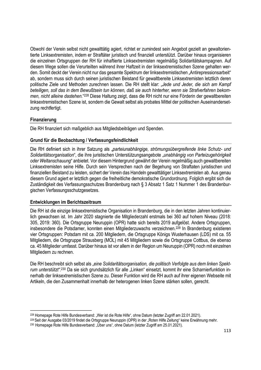 Obwohl der Verein selbst nicht gewalttätig agiert, richtet er zumindest sein Angebot gezielt an gewaltorientierte Linksextremisten, indem er Straftäter juristisch und finanziell unterstützt. Darüber hinaus organisieren die einzelnen Ortsgruppen der RH für inhaftierte Linksextremisten regelmäßig Solidaritätskampagnen. Auf diesem Wege sollen die Verurteilten während ihrer Haftzeit in der linksextremistischen Szene gehalten werden. Somit deckt der Verein nicht nur das gesamte Spektrum der linksextremistischen "Antirepressionsarbeit" ab, sondern muss sich durch seinen juristischen Beistand für gewaltbereite Linksextremisten letztlich deren politische Ziele und Methoden zurechnen lassen. Die RH stellt klar: "Jede und Jeder, die sich am Kampf beteiligen, soll das in dem Bewußtsein tun können, daß sie auch hinterher, wenn sie Strafverfahren bekommen, nicht alleine dastehen."228 Diese Haltung zeigt, dass die RH nicht nur eine Förderin der gewaltbereiten linksextremistischen Szene ist, sondern die Gewalt selbst als probates Mittel der politischen Auseinandersetzung rechtfertigt. Finanzierung Die RH finanziert sich maßgeblich aus Mitgliedsbeiträgen und Spenden. Grund für die Beobachtung / Verfassungsfeindlichkeit Die RH definiert sich in ihrer Satzung als "parteiunabhängige, strömungsübergreifende linke Schutzund Solidaritätsorganisation", die ihre juristischen Unterstützungsangebote "unabhängig von Parteizugehörigkeit oder Weltanschauung" anbietet. Vor diesem Hintergrund gewährt der Verein regelmäßig auch gewaltbereiten Linksextremisten seine Hilfe. Durch sein Versprechen nach der Begehung von Straftaten juristischen und finanziellen Beistand zu leisten, sichert der Verein das Handeln gewalttätiger Linksextremisten ab. Aus genau diesem Grund agiert er letztlich gegen die freiheitliche demokratische Grundordnung. Folglich ergibt sich die Zuständigkeit des Verfassungsschutzes Brandenburg nach SS 3 Absatz 1 Satz 1 Nummer 1 des Brandenburgischen Verfassungsschutzgesetzes. Entwicklungen im Berichtszeitraum Die RH ist die einzige linksextremistische Organisation in Brandenburg, die in den letzten Jahren kontinuierlich gewachsen ist. Im Jahr 2020 stagnierte die Mitgliederzahl erstmals bei 360 auf hohem Niveau (2018: 305, 2019: 360). Die Ortsgruppe Neuruppin (OPR) hatte sich bereits 2019 aufgelöst. Andere Ortsgruppen, insbesondere die Potsdamer, konnten einen Mitgliederzuwachs verzeichnen.229 In Brandenburg existieren vier Ortsgruppen: Potsdam mit ca. 200 Mitgliedern, die Ortsgruppe Königs Wusterhausen (LDS) mit ca. 55 Mitgliedern, die Ortsgruppe Strausberg (MOL) mit 45 Mitgliedern sowie die Ortsgruppe Cottbus, die ebenso ca. 45 Mitglieder umfasst. Darüber hinaus ist vor allem in der Region um Neuruppin (OPR) noch mit einzelnen Mitgliedern zu rechnen. Die RH beschreibt sich selbst als "eine Solidaritätsorganisation, die politisch Verfolgte aus dem linken Spektrum unterstützt".230 Da sie sich grundsätzlich für alle "Linken" einsetzt, kommt ihr eine Scharnierfunktion innerhalb der linksextremistischen Szene zu. Dieser Funktion wird die RH auch auf ihrer eigenen Webseite mit Artikeln, die den Zusammenhalt innerhalb der heterogenen linken Szene stärken sollen, gerecht. 228 Homepage Rote Hilfe Bundesverband: "Wer ist die Rote Hilfe", ohne Datum (letzter Zugriff am 22.01.2021). 229 Seit der Ausgabe 03/2019 findet die Ortsgruppe Neuruppin (OPR) in der "Roten Hilfe Zeitung" keine Erwähnung mehr. 230 Homepage Rote Hilfe Bundesverband: "Über uns", ohne Datum (letzter Zugriff am 25.01.2021). 113