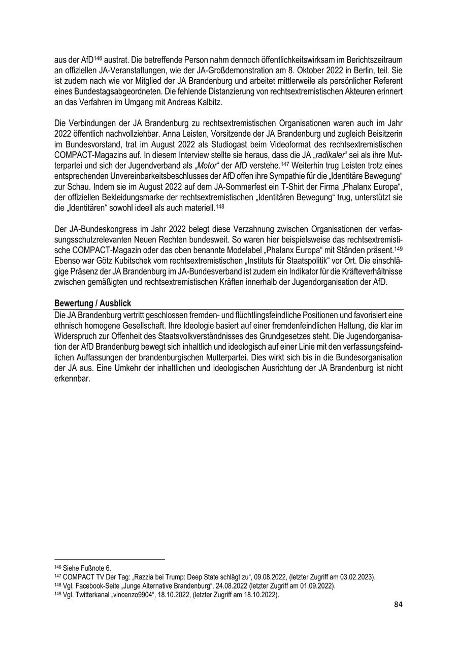 aus der AfD146 austrat. Die betreffende Person nahm dennoch öffentlichkeitswirksam im Berichtszeitraum an offiziellen JA-Veranstaltungen, wie der JA-Großdemonstration am 8. Oktober 2022 in Berlin, teil. Sie ist zudem nach wie vor Mitglied der JA Brandenburg und arbeitet mittlerweile als persönlicher Referent eines Bundestagsabgeordneten. Die fehlende Distanzierung von rechtsextremistischen Akteuren erinnert an das Verfahren im Umgang mit Andreas Kalbitz. Die Verbindungen der JA Brandenburg zu rechtsextremistischen Organisationen waren auch im Jahr 2022 öffentlich nachvollziehbar. Anna Leisten, Vorsitzende der JA Brandenburg und zugleich Beisitzerin im Bundesvorstand, trat im August 2022 als Studiogast beim Videoformat des rechtsextremistischen COMPACT-Magazins auf. In diesem Interview stellte sie heraus, dass die JA "radikaler" sei als ihre Mutterpartei und sich der Jugendverband als "Motor" der AfD verstehe.147 Weiterhin trug Leisten trotz eines entsprechenden Unvereinbarkeitsbeschlusses der AfD offen ihre Sympathie für die "Identitäre Bewegung" zur Schau. Indem sie im August 2022 auf dem JA-Sommerfest ein T-Shirt der Firma "Phalanx Europa", der offiziellen Bekleidungsmarke der rechtsextremistischen "Identitären Bewegung" trug, unterstützt sie die "Identitären" sowohl ideell als auch materiell.148 Der JA-Bundeskongress im Jahr 2022 belegt diese Verzahnung zwischen Organisationen der verfassungsschutzrelevanten Neuen Rechten bundesweit. So waren hier beispielsweise das rechtsextremistische COMPACT-Magazin oder das oben benannte Modelabel "Phalanx Europa" mit Ständen präsent.149 Ebenso war Götz Kubitschek vom rechtsextremistischen "Instituts für Staatspolitik" vor Ort. Die einschlägige Präsenz der JA Brandenburg im JA-Bundesverband ist zudem ein Indikator für die Kräfteverhältnisse zwischen gemäßigten und rechtsextremistischen Kräften innerhalb der Jugendorganisation der AfD. Bewertung / Ausblick Die JA Brandenburg vertritt geschlossen fremdenund flüchtlingsfeindliche Positionen und favorisiert eine ethnisch homogene Gesellschaft. Ihre Ideologie basiert auf einer fremdenfeindlichen Haltung, die klar im Widerspruch zur Offenheit des Staatsvolkverständnisses des Grundgesetzes steht. Die Jugendorganisation der AfD Brandenburg bewegt sich inhaltlich und ideologisch auf einer Linie mit den verfassungsfeindlichen Auffassungen der brandenburgischen Mutterpartei. Dies wirkt sich bis in die Bundesorganisation der JA aus. Eine Umkehr der inhaltlichen und ideologischen Ausrichtung der JA Brandenburg ist nicht erkennbar. 146 Siehe Fußnote 6. 147 COMPACT TV Der Tag: "Razzia bei Trump: Deep State schlägt zu", 09.08.2022, (letzter Zugriff am 03.02.2023). 148 Vgl. Facebook-Seite "Junge Alternative Brandenburg", 24.08.2022 (letzter Zugriff am 01.09.2022). 149 Vgl. Twitterkanal "vincenzo9904", 18.10.2022, (letzter Zugriff am 18.10.2022). 84