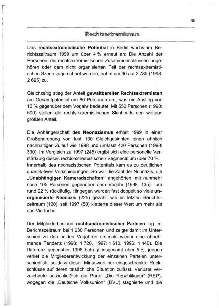 65 Das rechtsextremistische Potential in Berlin wuchs im Berichtszeitraum 1999 um über 4 % erneut an; Die Anzahl der Personen, die rechtsextremistischen Zusammenschlüssen angehören oder dem nicht organisierten Teil der rechtsextremistischen Szene zugerechnet werden, nahm um 90 auf 2 785 (1998: 2 695) zu. Gleichzeitig stieg der Anteil gewaltbereiter Rechtsextremisten am Gesamtpotential um 80 Personen an , was ein Anstieg von 12 % gegenüber dem Vorjahr bedeutet. Mit 550 Personen (1998: 500) stellen die rechtsextremistischen Skinheads den weitaus größten Anteil. Die Anhängerschaft des Neonazismus erhielt 1999 in einer Größenordnung von fast 100 Gleichgesinnten einen ähnlich nachhaltigen Zulauf wie 1998 und umfasst 420 Personen (1998: 330). Im Vergleich zu 1997 (245) ergibt sich eine personelle Verstärkung dieses rechtsextremistischen Segments um über 70 %. Innerhalb des neonazistischen Potentials kam es zu deutlichen quantitativen Verschiebungen. So war die Zahl der Neonazis, die "Unabhängigen Kameradschaften" angehörten, mit nunmehr noch 105 Personen gegenüber dem Vorjahr (1998: 135) um rund 22 % rückläufig. Hingegen wurden fast doppelt so viele unorganisierte Neonazis (225) gezählt wie im letzten Berichtszeitraum (120), seit 1997 (50) kletterte dieser Wert um mehr als das Vierfache. Der Mitgliederbestand rechtsextremistischer Parteien lag im Berichtszeitraum bei 1 630 Personen und zeigte damit im Unterschied zu den beiden Vorjahren erstmals wieder eine abnehmende Tendenz (1998: 1 720, 1997: 1 610, 1996: 1 440). Die Differenz gegenüber 1998 beträgt insgesamt über 5%, jedoch verlief die Mitgliederentwicklung der einzelnen Parteien unterschiedlich, so dass dieser Minuswert nur eingeschränkte Rückschlüsse auf deren tatsächliche Situation zulässt. Verluste verzeichnete ausschließlich die Partei "Die Republikaner" (REP), wogegen die "Deutsche Volksunion" (DVU) stagnierte und die