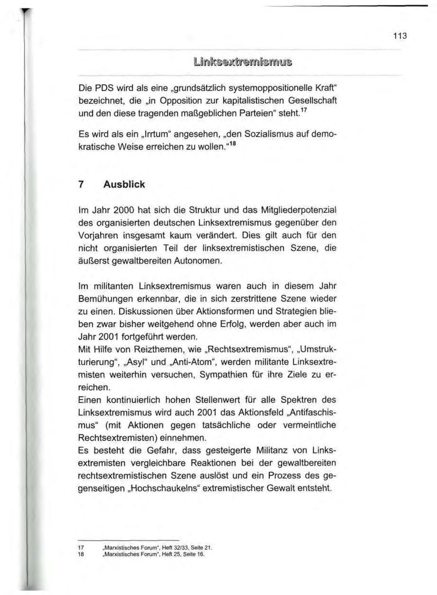 113 Die PDS wird als eine "grundsätzlich systemoppositionelle Kraft" bezeichnet, die "in Opposition zur kapitalistischen Gesellschaft und den diese tragenden maßgeblichen Parteien" steht.17 Es wird als ein "Irrtum" angesehen, "den Sozialismus auf demokratische Weise erreichen zu wollen."18 7 Ausblick Im Jahr 2000 hat sich die Struktur und das Mitgliederpotenzial des organisierten deutschen Linksextremismus gegenüber den Vorjahren insgesamt kaum verändert. Dies gilt auch für den nicht organisierten Teil der linksextremistischen Szene, die äußerst gewaltbereiten Autonomen. Im militanten Linksextremismus waren auch in diesem Jahr Bemühungen erkennbar, die in sich zerstrittene Szene wieder zu einen. Diskussionen über Aktionsformen und Strategien blieben zwar bisher weitgehend ohne Erfolg, werden aber auch im Jahr 2001 fortgeführt werden. Mit Hilfe von Reizthemen, wie "Rechtsextremismus", "Umstrukturierung", "Asyl" und "Anti-Atom", werden militante Linksextremisten weiterhin versuchen, Sympathien für ihre Ziele zu erreichen. Einen kontinuierlich hohen Stellenwert für alle Spektren des Linksextremismus wird auch 2001 das Aktionsfeld "Antifaschismus" (mit Aktionen gegen tatsächliche oder vermeintliche Rechtsextremisten) einnehmen. Es besteht die Gefahr, dass gesteigerte Militanz von Linksextremisten vergleichbare Reaktionen bei der gewaltbereiten rechtsextremistischen Szene auslöst und ein Prozess des gegenseitigen "Hochschaukeins" extremistischer Gewalt entsteht. 17 "Marxistisches Forum", Heft 32/33, Seite 21. 18 "Marxistisches Forum", Heft 25, Seite 16.
