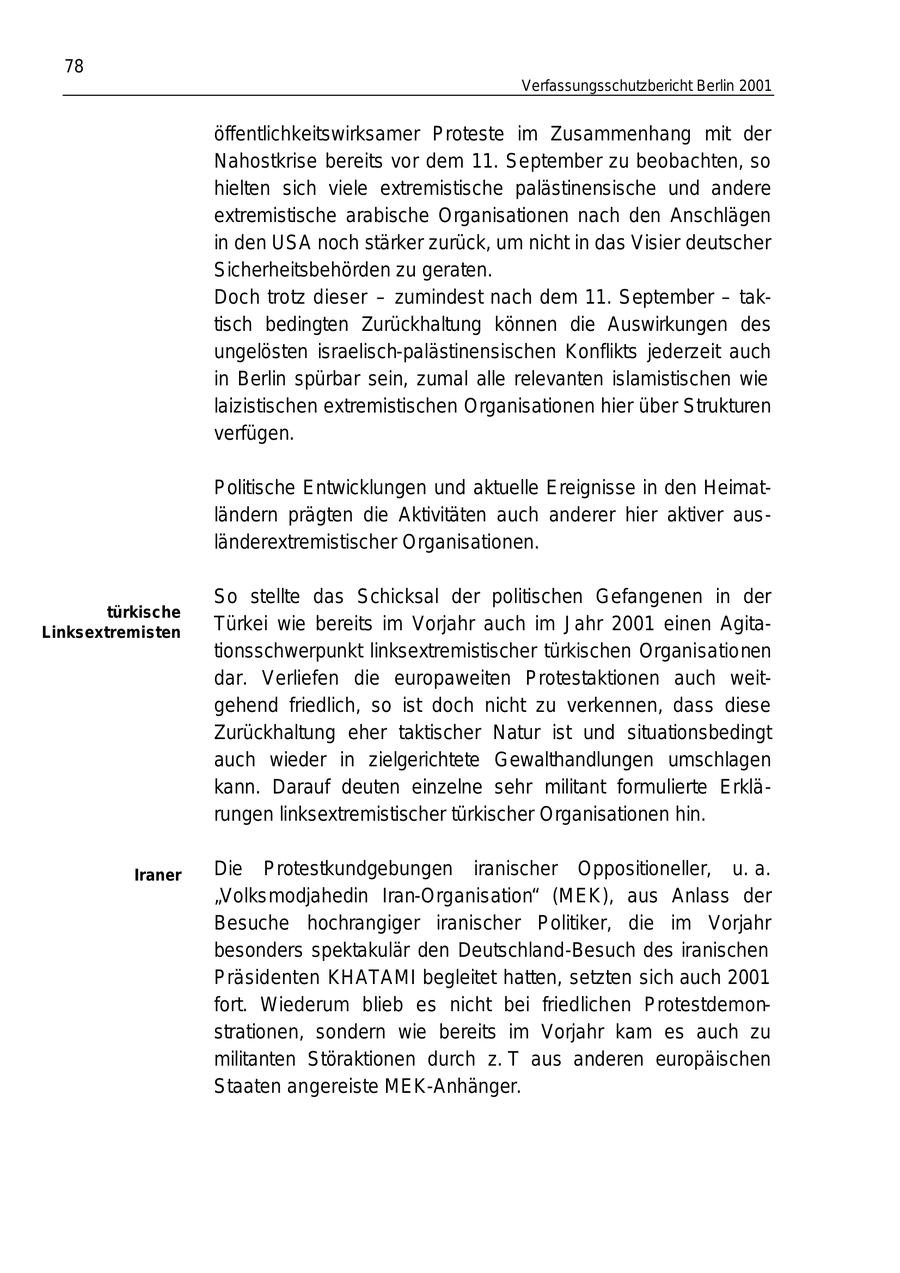78 Verfassungsschutzbericht Berlin 2001 öffentlichkeitswirksamer Proteste im Zusammenhang mit der Nahostkrise bereits vor dem 11. September zu beobachten, so hielten sich viele extremistische palästinensische und andere extremistische arabische Organisationen nach den Anschlägen in den USA noch stärker zurück, um nicht in das Visier deutscher Sicherheitsbehörden zu geraten. Doch trotz dieser - zumindest nach dem 11. September - taktisch bedingten Zurückhaltung können die Auswirkungen des ungelösten israelisch-palästinensischen Konflikts jederzeit auch in Berlin spürbar sein, zumal alle relevanten islamistischen wie laizistischen extremistischen Organisationen hier über Strukturen verfügen. Politische Entwicklungen und aktuelle Ereignisse in den Heimatländern prägten die Aktivitäten auch anderer hier aktiver ausländerextremistischer Organisationen. So stellte das Schicksal der politischen Gefangenen in der türkische Linksextremisten Türkei wie bereits im Vorjahr auch im Jahr 2001 einen Agitationsschwerpunkt linksextremistischer türkischen Organisationen dar. Verliefen die europaweiten Protestaktionen auch weitgehend friedlich, so ist doch nicht zu verkennen, dass diese Zurückhaltung eher taktischer Natur ist und situationsbedingt auch wieder in zielgerichtete Gewalthandlungen umschlagen kann. Darauf deuten einzelne sehr militant formulierte Erklärungen linksextremistischer türkischer Organisationen hin. Iraner Die Protestkundgebungen iranischer Oppositioneller, u. a. "Volksmodjahedin Iran-Organisation" (MEK), aus Anlass der Besuche hochrangiger iranischer Politiker, die im Vorjahr besonders spektakulär den Deutschland-Besuch des iranischen Präsidenten KHATAMI begleitet hatten, setzten sich auch 2001 fort. Wiederum blieb es nicht bei friedlichen Protestdemonstrationen, sondern wie bereits im Vorjahr kam es auch zu militanten Störaktionen durch z. T aus anderen europäischen Staaten angereiste MEK-Anhänger.