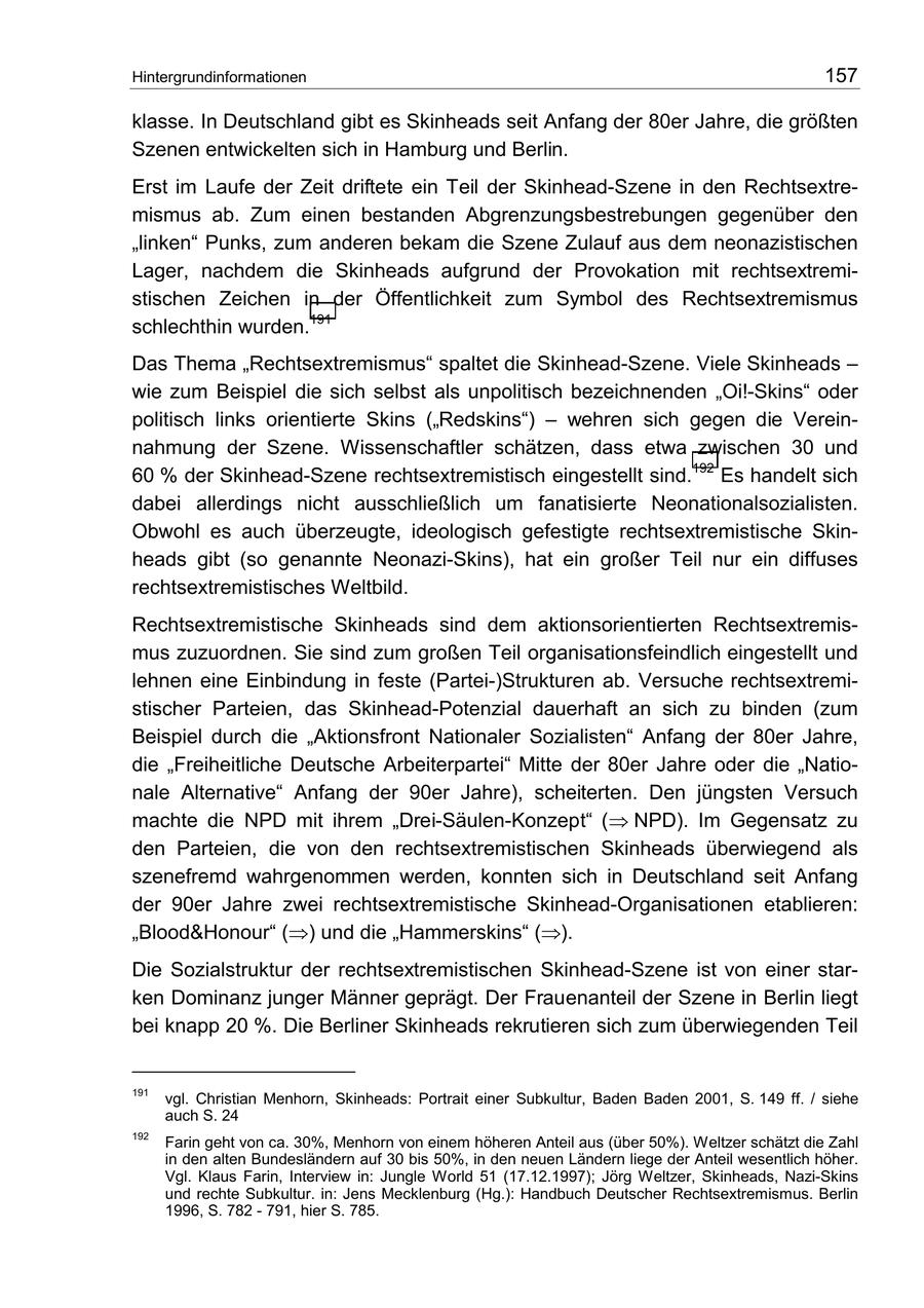 Hintergrundinformationen 157 klasse. In Deutschland gibt es Skinheads seit Anfang der 80er Jahre, die größten Szenen entwickelten sich in Hamburg und Berlin. Erst im Laufe der Zeit driftete ein Teil der Skinhead-Szene in den Rechtsextremismus ab. Zum einen bestanden Abgrenzungsbestrebungen gegenüber den "linken" Punks, zum anderen bekam die Szene Zulauf aus dem neonazistischen Lager, nachdem die Skinheads aufgrund der Provokation mit rechtsextremistischen Zeichen in der Öffentlichkeit zum Symbol des Rechtsextremismus schlechthin wurden.191 Das Thema "Rechtsextremismus" spaltet die Skinhead-Szene. Viele Skinheads - wie zum Beispiel die sich selbst als unpolitisch bezeichnenden "Oi!-Skins" oder politisch links orientierte Skins ("Redskins") - wehren sich gegen die Vereinnahmung der Szene. Wissenschaftler schätzen, dass etwa zwischen 30 und 60 % der Skinhead-Szene rechtsextremistisch eingestellt sind.192 Es handelt sich dabei allerdings nicht ausschließlich um fanatisierte Neonationalsozialisten. Obwohl es auch überzeugte, ideologisch gefestigte rechtsextremistische Skinheads gibt (so genannte Neonazi-Skins), hat ein großer Teil nur ein diffuses rechtsextremistisches Weltbild. Rechtsextremistische Skinheads sind dem aktionsorientierten Rechtsextremismus zuzuordnen. Sie sind zum großen Teil organisationsfeindlich eingestellt und lehnen eine Einbindung in feste (Partei-)Strukturen ab. Versuche rechtsextremistischer Parteien, das Skinhead-Potenzial dauerhaft an sich zu binden (zum Beispiel durch die "Aktionsfront Nationaler Sozialisten" Anfang der 80er Jahre, die "Freiheitliche Deutsche Arbeiterpartei" Mitte der 80er Jahre oder die "Nationale Alternative" Anfang der 90er Jahre), scheiterten. Den jüngsten Versuch machte die NPD mit ihrem "Drei-Säulen-Konzept" ( NPD). Im Gegensatz zu den Parteien, die von den rechtsextremistischen Skinheads überwiegend als szenefremd wahrgenommen werden, konnten sich in Deutschland seit Anfang der 90er Jahre zwei rechtsextremistische Skinhead-Organisationen etablieren: "Blood&Honour" () und die "Hammerskins" (). Die Sozialstruktur der rechtsextremistischen Skinhead-Szene ist von einer starken Dominanz junger Männer geprägt. Der Frauenanteil der Szene in Berlin liegt bei knapp 20 %. Die Berliner Skinheads rekrutieren sich zum überwiegenden Teil 191 vgl. Christian Menhorn, Skinheads: Portrait einer Subkultur, Baden Baden 2001, S. 149 ff. / siehe auch S. 24 192 Farin geht von ca. 30%, Menhorn von einem höheren Anteil aus (über 50%). Weltzer schätzt die Zahl in den alten Bundesländern auf 30 bis 50%, in den neuen Ländern liege der Anteil wesentlich höher. Vgl. Klaus Farin, Interview in: Jungle World 51 (17.12.1997); Jörg Weltzer, Skinheads, Nazi-Skins und rechte Subkultur. in: Jens Mecklenburg (Hg.): Handbuch Deutscher Rechtsextremismus. Berlin 1996, S. 782 - 791, hier S. 785.