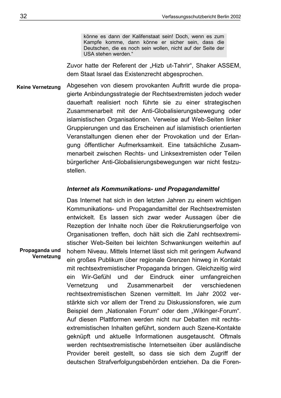 32 Verfassungsschutzbericht Berlin 2002 könne es dann der Kalifenstaat sein! Doch, wenn es zum Kampfe komme, dann könne er sicher sein, dass die Deutschen, die es noch sein wollen, nicht auf der Seite der USA stehen werden." Zuvor hatte der Referent der "Hizb ut-Tahrir", Shaker ASSEM, dem Staat Israel das Existenzrecht abgesprochen. Keine Vernetzung Abgesehen von diesem provokanten Auftritt wurde die propagierte Anbindungsstrategie der Rechtsextremisten jedoch weder dauerhaft realisiert noch führte sie zu einer strategischen Zusammenarbeit mit der Anti-Globalisierungsbewegung oder islamistischen Organisationen. Verweise auf Web-Seiten linker Gruppierungen und das Erscheinen auf islamistisch orientierten Veranstaltungen dienen eher der Provokation und der Erlangung öffentlicher Aufmerksamkeit. Eine tatsächliche Zusammenarbeit zwischen Rechtsund Linksextremisten oder Teilen bürgerlicher Anti-Globalisierungsbewegungen war nicht festzustellen. Internet als Kommunikationsund Propagandamittel Das Internet hat sich in den letzten Jahren zu einem wichtigen Kommunikationsund Propagandamittel der Rechtsextremisten entwickelt. Es lassen sich zwar weder Aussagen über die Rezeption der Inhalte noch über die Rekrutierungserfolge von Organisationen treffen, doch hält sich die Zahl rechtsextremistischer Web-Seiten bei leichten Schwankungen weiterhin auf Propaganda und hohem Niveau. Mittels Internet lässt sich mit geringem Aufwand Vernetzung ein großes Publikum über regionale Grenzen hinweg in Kontakt mit rechtsextremistischer Propaganda bringen. Gleichzeitig wird ein Wir-Gefühl und der Eindruck einer umfangreichen Vernetzung und Zusammenarbeit der verschiedenen rechtsextremistischen Szenen vermittelt. Im Jahr 2002 verstärkte sich vor allem der Trend zu Diskussionsforen, wie zum Beispiel dem "Nationalen Forum" oder dem "Wikinger-Forum". Auf diesen Plattformen werden nicht nur Debatten mit rechtsextremistischen Inhalten geführt, sondern auch Szene-Kontakte geknüpft und aktuelle Informationen ausgetauscht. Oftmals werden rechtsextremistische Internetseiten über ausländische Provider bereit gestellt, so dass sie sich dem Zugriff der deutschen Strafverfolgungsbehörden entziehen. Da die Foren-