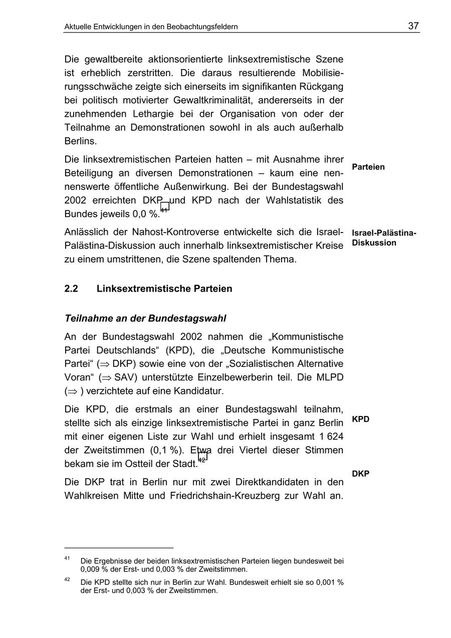 Aktuelle Entwicklungen in den Beobachtungsfeldern 37 Die gewaltbereite aktionsorientierte linksextremistische Szene ist erheblich zerstritten. Die daraus resultierende Mobilisierungsschwäche zeigte sich einerseits im signifikanten Rückgang bei politisch motivierter Gewaltkriminalität, andererseits in der zunehmenden Lethargie bei der Organisation von oder der Teilnahme an Demonstrationen sowohl in als auch außerhalb Berlins. Die linksextremistischen Parteien hatten - mit Ausnahme ihrer Parteien Beteiligung an diversen Demonstrationen - kaum eine nennenswerte öffentliche Außenwirkung. Bei der Bundestagswahl 2002 erreichten DKP und KPD nach der Wahlstatistik des Bundes jeweils 0,0 %.41 Anlässlich der Nahost-Kontroverse entwickelte sich die IsraelIsrael-PalästinaPalästina-Diskussion auch innerhalb linksextremistischer Kreise Diskussion zu einem umstrittenen, die Szene spaltenden Thema. 2.2 Linksextremistische Parteien Teilnahme an der Bundestagswahl An der Bundestagswahl 2002 nahmen die "Kommunistische Partei Deutschlands" (KPD), die "Deutsche Kommunistische Partei" ( DKP) sowie eine von der "Sozialistischen Alternative Voran" ( SAV) unterstützte Einzelbewerberin teil. Die MLPD ( ) verzichtete auf eine Kandidatur. Die KPD, die erstmals an einer Bundestagswahl teilnahm, stellte sich als einzige linksextremistische Partei in ganz Berlin KPD mit einer eigenen Liste zur Wahl und erhielt insgesamt 1 624 der Zweitstimmen (0,1 %). Etwa drei Viertel dieser Stimmen bekam sie im Ostteil der Stadt.42 DKP Die DKP trat in Berlin nur mit zwei Direktkandidaten in den Wahlkreisen Mitte und Friedrichshain-Kreuzberg zur Wahl an. 41 Die Ergebnisse der beiden linksextremistischen Parteien liegen bundesweit bei 0,009 % der Erstund 0,003 % der Zweitstimmen. 42 Die KPD stellte sich nur in Berlin zur Wahl. Bundesweit erhielt sie so 0,001 % der Erstund 0,003 % der Zweitstimmen.