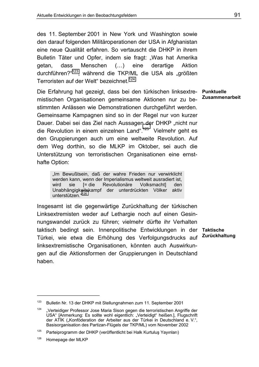 Aktuelle Entwicklungen in den Beobachtungsfeldern 91 des 11. September 2001 in New York und Washington sowie den darauf folgenden Militäroperationen der USA in Afghanistan eine neue Qualität erfahren. So vertauscht die DHKP in ihrem Bulletin Täter und Opfer, indem sie fragt: "Was hat Amerika getan, dass Menschen (...) eine derartige Aktion durchführen?"123, während die TKP/ML die USA als "größten Terroristen auf der Welt" bezeichnet.124 Die Erfahrung hat gezeigt, dass bei den türkischen linksextrePunktuelle mistischen Organisationen gemeinsame Aktionen nur zu beZusammenarbeit stimmten Anlässen wie Demonstrationen durchgeführt werden. Gemeinsame Kampagnen sind so in der Regel nur von kurzer Dauer. Dabei sei das Ziel nach Aussagen der DHKP "nicht nur die Revolution in einem einzelnen Land".125 Vielmehr geht es den Gruppierungen auch um eine weltweite Revolution. Auf dem Weg dorthin, so die MLKP im Oktober, sei auch die Unterstützung von terroristischen Organisationen eine ernsthafte Option: "Im Bewußtsein, daß der wahre Frieden nur verwirklicht werden kann, wenn der Imperialismus weltweit ausradiert ist, wird sie [= die Revolutionäre Volksmacht] den Unabhängigkeitskampf der unterdrückten Völker aktiv unterstützen."126 Insgesamt ist die gegenwärtige Zurückhaltung der türkischen Linksextremisten weder auf Lethargie noch auf einen Gesinnungswandel zurück zu führen; vielmehr dürfte ihr Verhalten taktisch bedingt sein. Innenpolitische Entwicklungen in der Taktische Türkei, wie etwa die Erhöhung des Verfolgungsdrucks auf Zurückhaltung linksextremistische Organisationen, könnten auch Auswirkungen auf die Aktionsformen der Gruppierungen in Deutschland haben. 123 Bulletin Nr. 13 der DHKP mit Stellungnahmen zum 11. September 2001 124 "Verteidiger Professor Jose Maria Sison gegen die terroristischen Angriffe der USA" [Anmerkung: Es sollte wohl eigentlich: "Verteidigt" heißen.], Flugschrift der ATIK ("Konföderation der Arbeiter aus der Türkei in Deutschland e. V.", Basisorganisation des Partizan-Flügels der TKP/ML) vom November 2002 125 Parteiprogramm der DHKP (veröffentlicht bei Halk Kurtulus Yayinlari) 126 Homepage der MLKP