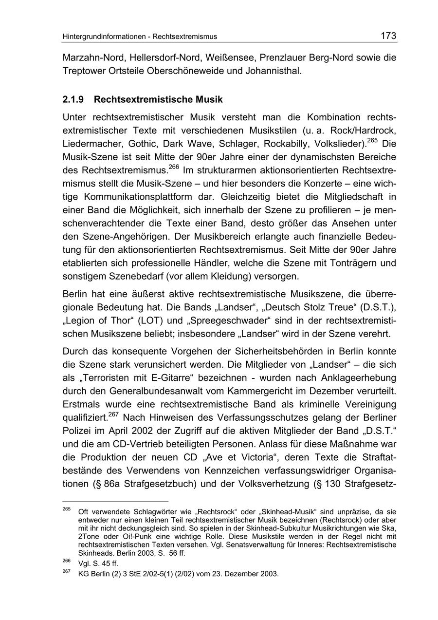 Hintergrundinformationen - Rechtsextremismus 173 Marzahn-Nord, Hellersdorf-Nord, Weißensee, Prenzlauer Berg-Nord sowie die Treptower Ortsteile Oberschöneweide und Johannisthal. 2.1.9 Rechtsextremistische Musik Unter rechtsextremistischer Musik versteht man die Kombination rechtsextremistischer Texte mit verschiedenen Musikstilen (u. a. Rock/Hardrock, Liedermacher, Gothic, Dark Wave, Schlager, Rockabilly, Volkslieder).265 Die Musik-Szene ist seit Mitte der 90er Jahre einer der dynamischsten Bereiche des Rechtsextremismus.266 Im strukturarmen aktionsorientierten Rechtsextremismus stellt die Musik-Szene - und hier besonders die Konzerte - eine wichtige Kommunikationsplattform dar. Gleichzeitig bietet die Mitgliedschaft in einer Band die Möglichkeit, sich innerhalb der Szene zu profilieren - je menschenverachtender die Texte einer Band, desto größer das Ansehen unter den Szene-Angehörigen. Der Musikbereich erlangte auch finanzielle Bedeutung für den aktionsorientierten Rechtsextremismus. Seit Mitte der 90er Jahre etablierten sich professionelle Händler, welche die Szene mit Tonträgern und sonstigem Szenebedarf (vor allem Kleidung) versorgen. Berlin hat eine äußerst aktive rechtsextremistische Musikszene, die überregionale Bedeutung hat. Die Bands "Landser", "Deutsch Stolz Treue" (D.S.T.), "Legion of Thor" (LOT) und "Spreegeschwader" sind in der rechtsextremistischen Musikszene beliebt; insbesondere "Landser" wird in der Szene verehrt. Durch das konsequente Vorgehen der Sicherheitsbehörden in Berlin konnte die Szene stark verunsichert werden. Die Mitglieder von "Landser" - die sich als "Terroristen mit E-Gitarre" bezeichnen - wurden nach Anklageerhebung durch den Generalbundesanwalt vom Kammergericht im Dezember verurteilt. Erstmals wurde eine rechtsextremistische Band als kriminelle Vereinigung qualifiziert.267 Nach Hinweisen des Verfassungsschutzes gelang der Berliner Polizei im April 2002 der Zugriff auf die aktiven Mitglieder der Band "D.S.T." und die am CD-Vertrieb beteiligten Personen. Anlass für diese Maßnahme war die Produktion der neuen CD "Ave et Victoria", deren Texte die Straftatbestände des Verwendens von Kennzeichen verfassungswidriger Organisationen (SS 86a Strafgesetzbuch) und der Volksverhetzung (SS 130 Strafgesetz265 Oft verwendete Schlagwörter wie "Rechtsrock" oder "Skinhead-Musik" sind unpräzise, da sie entweder nur einen kleinen Teil rechtsextremistischer Musik bezeichnen (Rechtsrock) oder aber mit ihr nicht deckungsgleich sind. So spielen in der Skinhead-Subkultur Musikrichtungen wie Ska, 2Tone oder Oi!-Punk eine wichtige Rolle. Diese Musikstile werden in der Regel nicht mit rechtsextremistischen Texten versehen. Vgl. Senatsverwaltung für Inneres: Rechtsextremistische Skinheads. Berlin 2003, S. 56 ff. 266 Vgl. S. 45 ff. 267 KG Berlin (2) 3 StE 2/02-5(1) (2/02) vom 23. Dezember 2003.