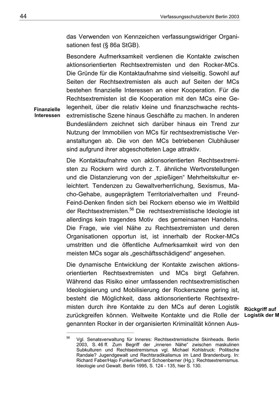 44 Verfassungsschutzbericht Berlin 2003 das Verwenden von Kennzeichen verfassungswidriger Organisationen fest (SS 86a StGB). Besondere Aufmerksamkeit verdienen die Kontakte zwischen aktionsorientierten Rechtsextremisten und den Rocker-MCs. Die Gründe für die Kontaktaufnahme sind vielseitig. Sowohl auf Seiten der Rechtsextremisten als auch auf Seiten der MCs bestehen finanzielle Interessen an einer Kooperation. Für die Rechtsextremisten ist die Kooperation mit den MCs eine GeFinanzielle legenheit, über die relativ kleine und finanzschwache rechtsInteressen extremistische Szene hinaus Geschäfte zu machen. In anderen Bundesländern zeichnet sich darüber hinaus ein Trend zur Nutzung der Immobilien von MCs für rechtsextremistische Veranstaltungen ab. Die von den MCs betriebenen Clubhäuser sind aufgrund ihrer abgeschotteten Lage attraktiv. Die Kontaktaufnahme von aktionsorientierten Rechtsextremisten zu Rockern wird durch z. T. ähnliche Wertvorstellungen und die Distanzierung von der "spießigen" Mehrheitskultur erleichtert. Tendenzen zu Gewaltverherrlichung, Sexismus, Macho-Gehabe, ausgeprägtem Territorialverhalten und FreundFeind-Denken finden sich bei Rockern ebenso wie im Weltbild der Rechtsextremisten.56 Die rechtsextremistische Ideologie ist allerdings kein tragendes Motiv des gemeinsamen Handelns. Die Frage, wie viel Nähe zu Rechtsextremisten und deren Organisationen opportun ist, ist innerhalb der Rocker-MCs umstritten und die öffentliche Aufmerksamkeit wird von den meisten MCs sogar als "geschäftsschädigend" angesehen. Die dynamische Entwicklung der Kontakte zwischen aktionsorientierten Rechtsextremisten und MCs birgt Gefahren. Während das Risiko einer umfassenden rechtsextremistischen Ideologisierung und Mobilisierung der Rockerszene gering ist, besteht die Möglichkeit, dass aktionsorientierte Rechtsextremisten durch ihre Kontakte zu den MCs auf deren Logistik Rückgriff auf zurückgreifen können. Weltweite Kontakte und die Rolle der Logistik der M genannten Rocker in der organisierten Kriminalität können Aus56 Vgl. Senatsverwaltung für Inneres: Rechtsextremistische Skinheads. Berlin 2003, S. 46 ff. Zum Begriff der "inneren Nähe" zwischen maskulinen Subkulturen und Rechtsextremismus vgl. Michael Kohlstruck: Politische Randale? Jugendgewalt und Rechtsradikalismus im Land Brandenburg. In: Richard Faber/Hajo Funke/Gerhard Schoenberner (Hg.): Rechtsextremismus. Ideologie und Gewalt. Berlin 1995, S. 124 - 135, hier S. 130.