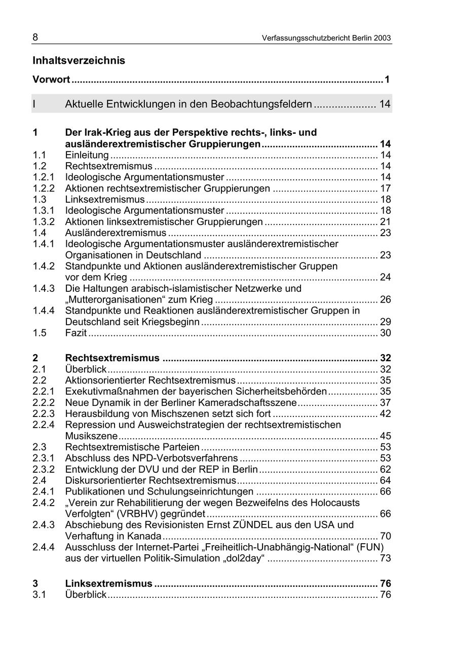 8 Verfassungsschutzbericht Berlin 2003 Inhaltsverzeichnis Vorwort ................................................................................................................. 1 I Aktuelle Entwicklungen in den Beobachtungsfeldern ..................... 14 1 Der Irak-Krieg aus der Perspektive rechts-, linksund ausländerextremistischer Gruppierungen.......................................... 14 1.1 Einleitung ................................................................................................. 14 1.2 Rechtsextremismus ................................................................................. 14 1.2.1 Ideologische Argumentationsmuster ....................................................... 14 1.2.2 Aktionen rechtsextremistischer Gruppierungen ...................................... 17 1.3 Linksextremismus .................................................................................... 18 1.3.1 Ideologische Argumentationsmuster ....................................................... 18 1.3.2 Aktionen linksextremistischer Gruppierungen ......................................... 21 1.4 Ausländerextremismus ............................................................................ 23 1.4.1 Ideologische Argumentationsmuster ausländerextremistischer Organisationen in Deutschland ............................................................... 23 1.4.2 Standpunkte und Aktionen ausländerextremistischer Gruppen vor dem Krieg .......................................................................................... 24 1.4.3 Die Haltungen arabisch-islamistischer Netzwerke und "Mutterorganisationen" zum Krieg ........................................................... 26 1.4.4 Standpunkte und Reaktionen ausländerextremistischer Gruppen in Deutschland seit Kriegsbeginn ................................................................ 29 1.5 Fazit ......................................................................................................... 30 2 Rechtsextremismus .............................................................................. 32 2.1 Überblick.................................................................................................. 32 2.2 Aktionsorientierter Rechtsextremismus ................................................... 35 2.2.1 Exekutivmaßnahmen der bayerischen Sicherheitsbehörden.................. 35 2.2.2 Neue Dynamik in der Berliner Kameradschaftsszene............................. 37 2.2.3 Herausbildung von Mischszenen setzt sich fort ...................................... 42 2.2.4 Repression und Ausweichstrategien der rechtsextremistischen Musikszene.............................................................................................. 45 2.3 Rechtsextremistische Parteien ................................................................ 53 2.3.1 Abschluss des NPD-Verbotsverfahrens .................................................. 53 2.3.2 Entwicklung der DVU und der REP in Berlin........................................... 62 2.4 Diskursorientierter Rechtsextremismus................................................... 64 2.4.1 Publikationen und Schulungseinrichtungen ............................................ 66 2.4.2 "Verein zur Rehabilitierung der wegen Bezweifelns des Holocausts Verfolgten" (VRBHV) gegründet .............................................................. 66 2.4.3 Abschiebung des Revisionisten Ernst ZÜNDEL aus den USA und Verhaftung in Kanada.............................................................................. 70 2.4.4 Ausschluss der Internet-Partei "Freiheitlich-Unabhängig-National" (FUN) aus der virtuellen Politik-Simulation "dol2day" ........................................ 73 3 Linksextremismus ................................................................................. 76 3.1 Überblick.................................................................................................. 76