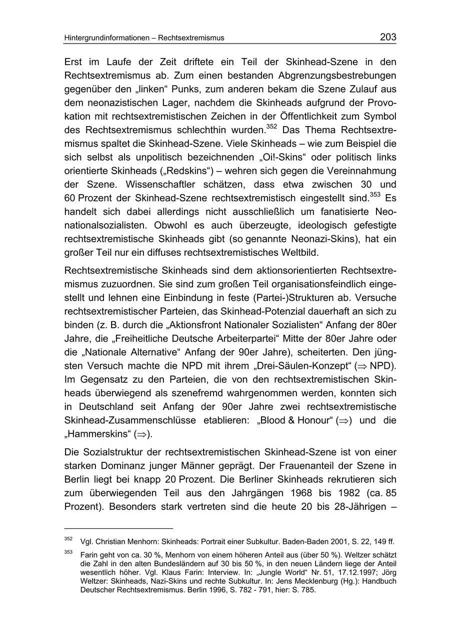 Hintergrundinformationen - Rechtsextremismus 203 Erst im Laufe der Zeit driftete ein Teil der Skinhead-Szene in den Rechtsextremismus ab. Zum einen bestanden Abgrenzungsbestrebungen gegenüber den "linken" Punks, zum anderen bekam die Szene Zulauf aus dem neonazistischen Lager, nachdem die Skinheads aufgrund der Provokation mit rechtsextremistischen Zeichen in der Öffentlichkeit zum Symbol des Rechtsextremismus schlechthin wurden.352 Das Thema Rechtsextremismus spaltet die Skinhead-Szene. Viele Skinheads - wie zum Beispiel die sich selbst als unpolitisch bezeichnenden "Oi!-Skins" oder politisch links orientierte Skinheads ("Redskins") - wehren sich gegen die Vereinnahmung der Szene. Wissenschaftler schätzen, dass etwa zwischen 30 und 60 Prozent der Skinhead-Szene rechtsextremistisch eingestellt sind.353 Es handelt sich dabei allerdings nicht ausschließlich um fanatisierte Neonationalsozialisten. Obwohl es auch überzeugte, ideologisch gefestigte rechtsextremistische Skinheads gibt (so genannte Neonazi-Skins), hat ein großer Teil nur ein diffuses rechtsextremistisches Weltbild. Rechtsextremistische Skinheads sind dem aktionsorientierten Rechtsextremismus zuzuordnen. Sie sind zum großen Teil organisationsfeindlich eingestellt und lehnen eine Einbindung in feste (Partei-)Strukturen ab. Versuche rechtsextremistischer Parteien, das Skinhead-Potenzial dauerhaft an sich zu binden (z. B. durch die "Aktionsfront Nationaler Sozialisten" Anfang der 80er Jahre, die "Freiheitliche Deutsche Arbeiterpartei" Mitte der 80er Jahre oder die "Nationale Alternative" Anfang der 90er Jahre), scheiterten. Den jüngsten Versuch machte die NPD mit ihrem "Drei-Säulen-Konzept" (= NPD). Im Gegensatz zu den Parteien, die von den rechtsextremistischen Skinheads überwiegend als szenefremd wahrgenommen werden, konnten sich in Deutschland seit Anfang der 90er Jahre zwei rechtsextremistische Skinhead-Zusammenschlüsse etablieren: "Blood & Honour" (=) und die "Hammerskins" (=). Die Sozialstruktur der rechtsextremistischen Skinhead-Szene ist von einer starken Dominanz junger Männer geprägt. Der Frauenanteil der Szene in Berlin liegt bei knapp 20 Prozent. Die Berliner Skinheads rekrutieren sich zum überwiegenden Teil aus den Jahrgängen 1968 bis 1982 (ca. 85 Prozent). Besonders stark vertreten sind die heute 20 bis 28-Jährigen - 352 Vgl. Christian Menhorn: Skinheads: Portrait einer Subkultur. Baden-Baden 2001, S. 22, 149 ff. 353 Farin geht von ca. 30 %, Menhorn von einem höheren Anteil aus (über 50 %). Weltzer schätzt die Zahl in den alten Bundesländern auf 30 bis 50 %, in den neuen Ländern liege der Anteil wesentlich höher. Vgl. Klaus Farin: Interview. In: "Jungle World" Nr. 51, 17.12.1997; Jörg Weltzer: Skinheads, Nazi-Skins und rechte Subkultur. In: Jens Mecklenburg (Hg.): Handbuch Deutscher Rechtsextremismus. Berlin 1996, S. 782 - 791, hier: S. 785.