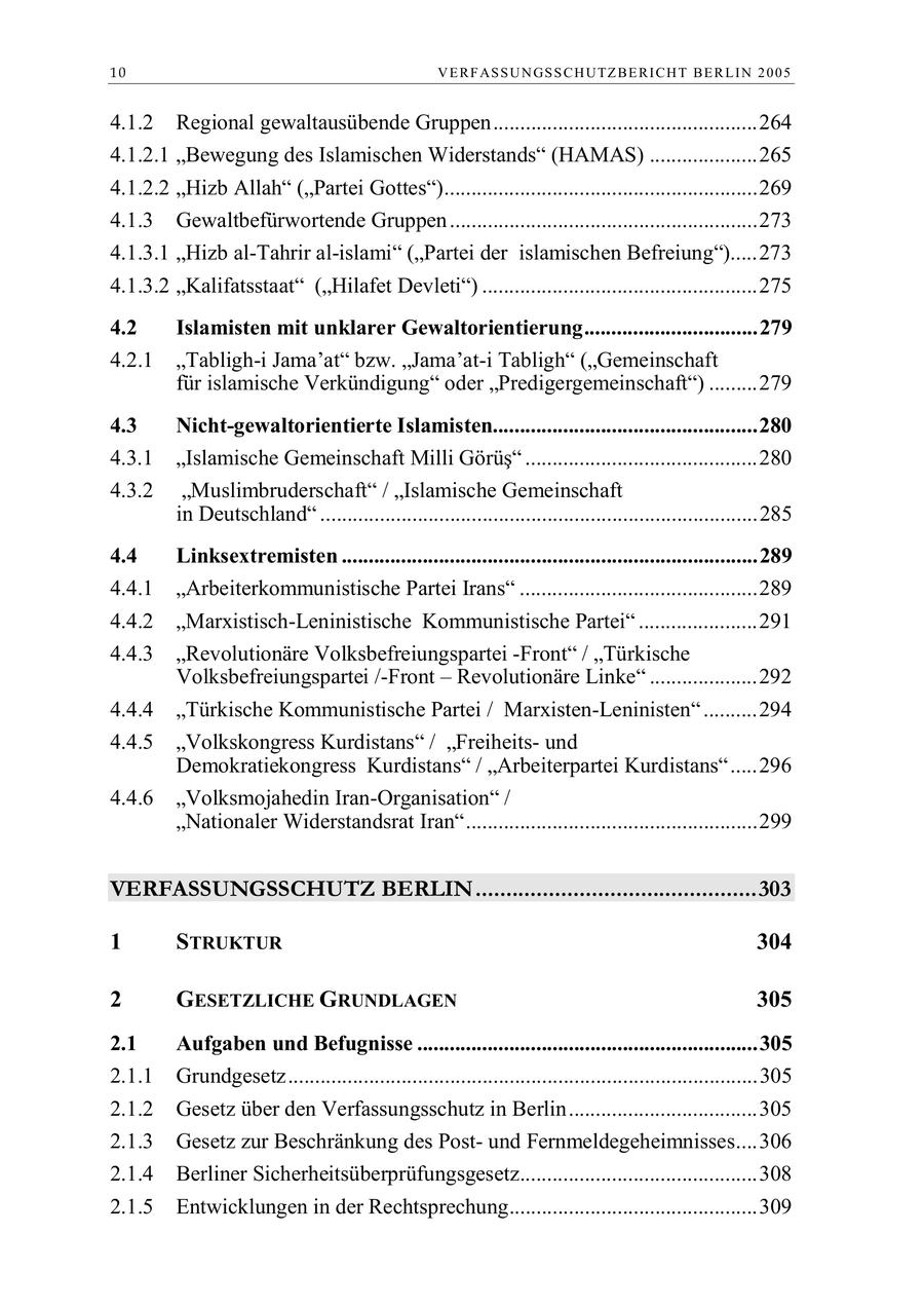 10 V E R F AS S U N GS S C H U TZ B E R I C H T B E R L I N 2 0 0 5 4.1.2 Regional gewaltausübende Gruppen.................................................264 4.1.2.1 "Bewegung des Islamischen Widerstands" (HAMAS) ....................265 4.1.2.2 "Hizb Allah" ("Partei Gottes")..........................................................269 4.1.3 Gewaltbefürwortende Gruppen .........................................................273 4.1.3.1 "Hizb al-Tahrir al-islami" ("Partei der islamischen Befreiung").....273 4.1.3.2 "Kalifatsstaat" ("Hilafet Devleti") ...................................................275 4.2 Islamisten mit unklarer Gewaltorientierung................................279 4.2.1 "Tabligh-i Jama'at" bzw. "Jama'at-i Tabligh" ("Gemeinschaft für islamische Verkündigung" oder "Predigergemeinschaft") .........279 4.3 Nicht-gewaltorientierte Islamisten.................................................280 4.3.1 Islamische Gemeinschaft Milli Görüs ...........................................280 4.3.2 "Muslimbruderschaft" / "Islamische Gemeinschaft in Deutschland" .................................................................................285 4.4 Linksextremisten .............................................................................289 4.4.1 "Arbeiterkommunistische Partei Irans" ............................................289 4.4.2 "Marxistisch-Leninistische Kommunistische Partei" ......................291 4.4.3 "Revolutionäre Volksbefreiungspartei -Front" / "Türkische Volksbefreiungspartei /-Front - Revolutionäre Linke" ....................292 4.4.4 "Türkische Kommunistische Partei / Marxisten-Leninisten" ..........294 4.4.5 "Volkskongress Kurdistans" / "Freiheitsund Demokratiekongress Kurdistans" / "Arbeiterpartei Kurdistans".....296 4.4.6 "Volksmojahedin Iran-Organisation" / "Nationaler Widerstandsrat Iran"......................................................299 VERFASSUNGSSCHUTZ BERLIN..............................................303 1 STRUKTUR 304 2 GESETZLICHE GRUNDLAGEN 305 2.1 Aufgaben und Befugnisse ...............................................................305 2.1.1 Grundgesetz.......................................................................................305 2.1.2 Gesetz über den Verfassungsschutz in Berlin...................................305 2.1.3 Gesetz zur Beschränkung des Postund Fernmeldegeheimnisses....306 2.1.4 Berliner Sicherheitsüberprüfungsgesetz............................................308 2.1.5 Entwicklungen in der Rechtsprechung..............................................309