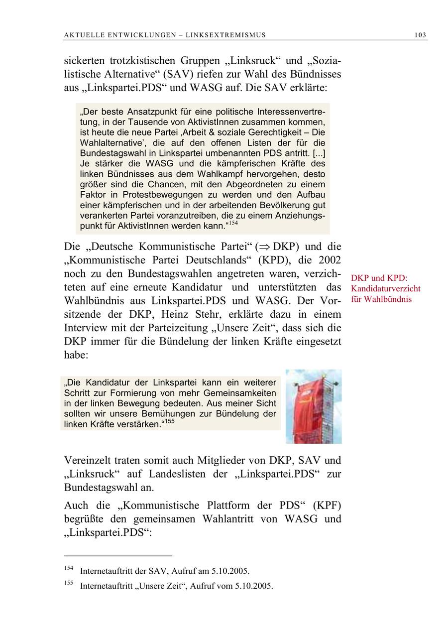 A K T U E L LE E N T W I C K L U N GE N - LI N K S E X TR E M I S M U S 103 sickerten trotzkistischen Gruppen "Linksruck" und "Sozialistische Alternative" (SAV) riefen zur Wahl des Bündnisses aus "Linkspartei.PDS" und WASG auf. Die SAV erklärte: "Der beste Ansatzpunkt für eine politische Interessenvertretung, in der Tausende von AktivistInnen zusammen kommen, ist heute die neue Partei 'Arbeit & soziale Gerechtigkeit - Die Wahlalternative', die auf den offenen Listen der für die Bundestagswahl in Linkspartei umbenannten PDS antritt. [...] Je stärker die WASG und die kämpferischen Kräfte des linken Bündnisses aus dem Wahlkampf hervorgehen, desto größer sind die Chancen, mit den Abgeordneten zu einem Faktor in Protestbewegungen zu werden und den Aufbau einer kämpferischen und in der arbeitenden Bevölkerung gut verankerten Partei voranzutreiben, die zu einem Anziehungspunkt für AktivistInnen werden kann."154 Die Deutsche Kommunistische Partei ( DKP) und die "Kommunistische Partei Deutschlands" (KPD), die 2002 noch zu den Bundestagswahlen angetreten waren, verzichDKP und KPD: teten auf eine erneute Kandidatur und unterstützten das Kandidaturverzicht Wahlbündnis aus Linkspartei.PDS und WASG. Der Vorfür Wahlbündnis sitzende der DKP, Heinz Stehr, erklärte dazu in einem Interview mit der Parteizeitung "Unsere Zeit", dass sich die DKP immer für die Bündelung der linken Kräfte eingesetzt habe: "Die Kandidatur der Linkspartei kann ein weiterer Schritt zur Formierung von mehr Gemeinsamkeiten in der linken Bewegung bedeuten. Aus meiner Sicht sollten wir unsere Bemühungen zur Bündelung der linken Kräfte verstärken."155 Vereinzelt traten somit auch Mitglieder von DKP, SAV und "Linksruck" auf Landeslisten der "Linkspartei.PDS" zur Bundestagswahl an. Auch die "Kommunistische Plattform der PDS" (KPF) begrüßte den gemeinsamen Wahlantritt von WASG und "Linkspartei.PDS": 154 Internetauftritt der SAV, Aufruf am 5.10.2005. 155 Internetauftritt "Unsere Zeit", Aufruf vom 5.10.2005.