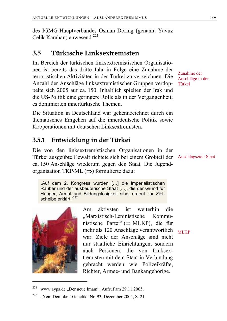 A K T U E L LE E N T W I C K L U N GE N - A U S L Ä N D E R E X T R E M I S M U S 149 des IGMG-Hauptverbandes Osman Döring (genannt Yavuz Celik Karahan) anwesend.221 3.5 Türkische Linksextremisten Im Bereich der türkischen linksextremistischen Organisationen ist bereits das dritte Jahr in Folge eine Zunahme der Zunahme der terroristischen Aktivitäten in der Türkei zu verzeichnen. Die Anschläge in der Anzahl der Anschläge linksextremistischer Gruppen verdopTürkei pelte sich 2005 auf ca. 150. Inhaltlich spielten der Irak und die US-Politik eine geringere Rolle als in der Vergangenheit; es dominierten innertürkische Themen. Die Situation in Deutschland war gekennzeichnet durch ein thematisches Eingehen auf die innerdeutsche Politik sowie Kooperationen mit deutschen Linksextremisten. 3.5.1 Entwicklung in der Türkei Die von den linksextremistischen Organisationen in der Türkei ausgeübte Gewalt richtete sich bei einem Großteil der Anschlagsziel: Staat ca. 150 Anschläge wiederum gegen den Staat. Die Jugendorganisation TKP/ML () formulierte dazu: "Auf dem 2. Kongress wurden [ ] die imperialistischen Räuber und der ausbeuterische Staat [ ], die der Grund für Hunger, Armut und Bildungslosigkeit sind, erneut zur Zielscheibe erklärt."222 Am aktivsten ist weiterhin die "Marxistisch-Leninistische Kommunistische Partei ( MLKP), die für mehr als 120 Anschläge verantwortlich MLKP war. Ziele der Anschläge sind nicht nur staatliche Einrichtungen, sondern auch Personen, die von Linksextremisten mit dem Staat in Verbindung gebracht werden wie Polizeikräfte, Richter, Armeeund Bankangehörige. 221 www.aypa.de "Der neue Imam", Aufruf am 29.11.2005. 222 "Yeni Demokrat Genclik" Nr. 93, Dezember 2004, S. 21.