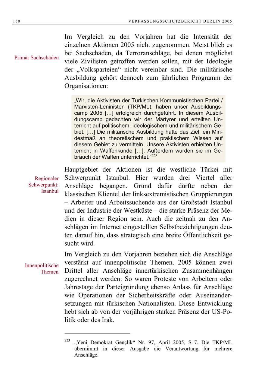 150 V E R F AS S U N GS S C H U TZ B E R I C H T B E R L I N 2 0 0 5 Im Vergleich zu den Vorjahren hat die Intensität der einzelnen Aktionen 2005 nicht zugenommen. Meist blieb es bei Sachschäden, da Terroranschläge, bei denen möglichst Primär Sachschäden viele Zivilisten getroffen werden sollen, mit der Ideologie der "Volksparteien" nicht vereinbar sind. Die militärische Ausbildung gehört dennoch zum jährlichen Programm der Organisationen: "Wir, die Aktivisten der Türkischen Kommunistischen Partei / Marxisten-Leninisten (TKP/ML), haben unser Ausbildungscamp 2005 [ ] erfolgreich durchgeführt. In diesem Ausbildungscamp gedachten wir der Märtyrer und erteilten Unterricht auf politischem, ideologischem und militärischem Gebiet. [ ] Die militärische Ausbildung hatte das Ziel, ein Mindestmaß an theoretischem und praktischem Wissen auf diesem Gebiet zu vermitteln. Unsere Aktivisten erhielten Unterricht in Waffenkunde [ ]. Außerdem wurden sie im Gebrauch der Waffen unterrichtet."223 Hauptgebiet der Aktionen ist die westliche Türkei mit Regionaler Schwerpunkt Istanbul. Hier wurden drei Viertel aller Schwerpunkt: Anschläge begangen. Grund dafür dürfte neben der Istanbul klassischen Klientel der linksextremistischen Gruppierungen - Arbeiter und Arbeitssuchende aus der Großstadt Istanbul und der Industrie der Westküste - die starke Präsenz der Medien in dieser Region sein. Auch die zeitnah zu den Anschlägen im Internet eingestellten Selbstbezichtigungen deuten darauf hin, dass strategisch eine breite Öffentlichkeit gesucht wird. Im Vergleich zu den Vorjahren beziehen sich die Anschläge Innenpolitische verstärkt auf innenpolitische Themen. 2005 können zwei Themen Drittel aller Anschläge innertürkischen Zusammenhängen zugerechnet werden: So waren Proteste von Arbeitern oder Jahrestage der Parteigründung ebenso Anlass für Anschläge wie Operationen der Sicherheitskräfte oder Auseinandersetzungen mit türkischen Nationalisten. Diese Entwicklung hebt sich ab von der vorjährigen starken Präsenz der US-Politik oder des Irak. 223 "Yeni Demokrat Genclik" Nr. 97, April 2005, S. 7. Die TKP/ML übernimmt in dieser Ausgabe die Verantwortung für mehrere Anschläge.