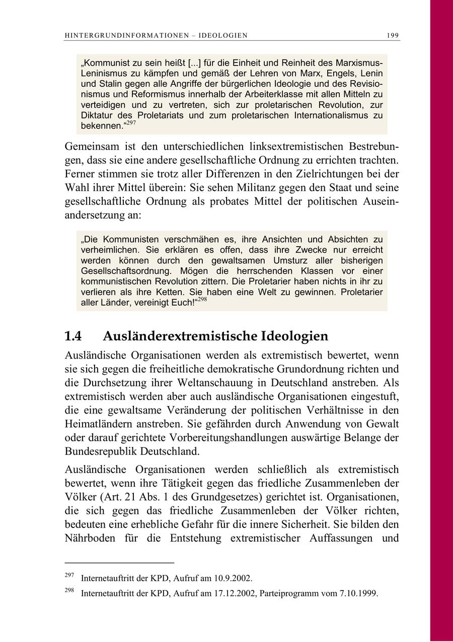 HINTERGRUNDINFORMATIONEN - IDEOLOGIEN 199 "Kommunist zu sein heißt [...] für die Einheit und Reinheit des MarxismusLeninismus zu kämpfen und gemäß der Lehren von Marx, Engels, Lenin und Stalin gegen alle Angriffe der bürgerlichen Ideologie und des Revisionismus und Reformismus innerhalb der Arbeiterklasse mit allen Mitteln zu verteidigen und zu vertreten, sich zur proletarischen Revolution, zur Diktatur des Proletariats und zum proletarischen Internationalismus zu bekennen."297 Gemeinsam ist den unterschiedlichen linksextremistischen Bestrebungen, dass sie eine andere gesellschaftliche Ordnung zu errichten trachten. Ferner stimmen sie trotz aller Differenzen in den Zielrichtungen bei der Wahl ihrer Mittel überein: Sie sehen Militanz gegen den Staat und seine gesellschaftliche Ordnung als probates Mittel der politischen Auseinandersetzung an: "Die Kommunisten verschmähen es, ihre Ansichten und Absichten zu verheimlichen. Sie erklären es offen, dass ihre Zwecke nur erreicht werden können durch den gewaltsamen Umsturz aller bisherigen Gesellschaftsordnung. Mögen die herrschenden Klassen vor einer kommunistischen Revolution zittern. Die Proletarier haben nichts in ihr zu verlieren als ihre Ketten. Sie haben eine Welt zu gewinnen. Proletarier aller Länder, vereinigt Euch!"298 1.4 Ausländerextremistische Ideologien Ausländische Organisationen werden als extremistisch bewertet, wenn sie sich gegen die freiheitliche demokratische Grundordnung richten und die Durchsetzung ihrer Weltanschauung in Deutschland anstreben. Als extremistisch werden aber auch ausländische Organisationen eingestuft, die eine gewaltsame Veränderung der politischen Verhältnisse in den Heimatländern anstreben. Sie gefährden durch Anwendung von Gewalt oder darauf gerichtete Vorbereitungshandlungen auswärtige Belange der Bundesrepublik Deutschland. Ausländische Organisationen werden schließlich als extremistisch bewertet, wenn ihre Tätigkeit gegen das friedliche Zusammenleben der Völker (Art. 21 Abs. 1 des Grundgesetzes) gerichtet ist. Organisationen, die sich gegen das friedliche Zusammenleben der Völker richten, bedeuten eine erhebliche Gefahr für die innere Sicherheit. Sie bilden den Nährboden für die Entstehung extremistischer Auffassungen und 297 Internetauftritt der KPD, Aufruf am 10.9.2002. 298 Internetauftritt der KPD, Aufruf am 17.12.2002, Parteiprogramm vom 7.10.1999.