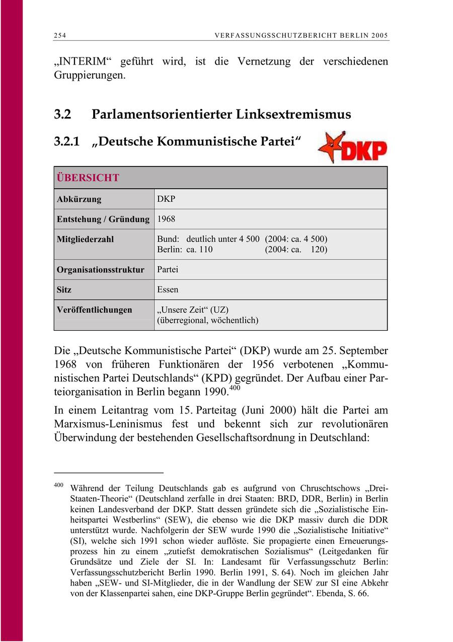 254 V E R F AS S U N GS S C H U TZ B E R I C H T B E R L I N 2 0 0 5 "INTERIM" geführt wird, ist die Vernetzung der verschiedenen Gruppierungen. 3.2 Parlamentsorientierter Linksextremismus 3.2.1 "Deutsche Kommunistische Partei" ÜBERSICHT Abkürzung DKP Entstehung / Gründung 1968 Mitgliederzahl Bund: deutlich unter 4 500 (2004: ca. 4 500) Berlin: ca. 110 (2004: ca. 120) Organisationsstruktur Partei Sitz Essen Veröffentlichungen "Unsere Zeit" (UZ) (überregional, wöchentlich) Die "Deutsche Kommunistische Partei" (DKP) wurde am 25. September 1968 von früheren Funktionären der 1956 verbotenen "Kommunistischen Partei Deutschlands" (KPD) gegründet. Der Aufbau einer Parteiorganisation in Berlin begann 1990.400 In einem Leitantrag vom 15. Parteitag (Juni 2000) hält die Partei am Marxismus-Leninismus fest und bekennt sich zur revolutionären Überwindung der bestehenden Gesellschaftsordnung in Deutschland: 400 Während der Teilung Deutschlands gab es aufgrund von Chruschtschows "DreiStaaten-Theorie" (Deutschland zerfalle in drei Staaten: BRD, DDR, Berlin) in Berlin keinen Landesverband der DKP. Statt dessen gründete sich die "Sozialistische Einheitspartei Westberlins" (SEW), die ebenso wie die DKP massiv durch die DDR unterstützt wurde. Nachfolgerin der SEW wurde 1990 die "Sozialistische Initiative" (SI), welche sich 1991 schon wieder auflöste. Sie propagierte einen Erneuerungsprozess hin zu einem "zutiefst demokratischen Sozialismus" (Leitgedanken für Grundsätze und Ziele der SI. In: Landesamt für Verfassungsschutz Berlin: Verfassungsschutzbericht Berlin 1990. Berlin 1991, S. 64). Noch im gleichen Jahr haben "SEWund SI-Mitglieder, die in der Wandlung der SEW zur SI eine Abkehr von der Klassenpartei sahen, eine DKP-Gruppe Berlin gegründet". Ebenda, S. 66.
