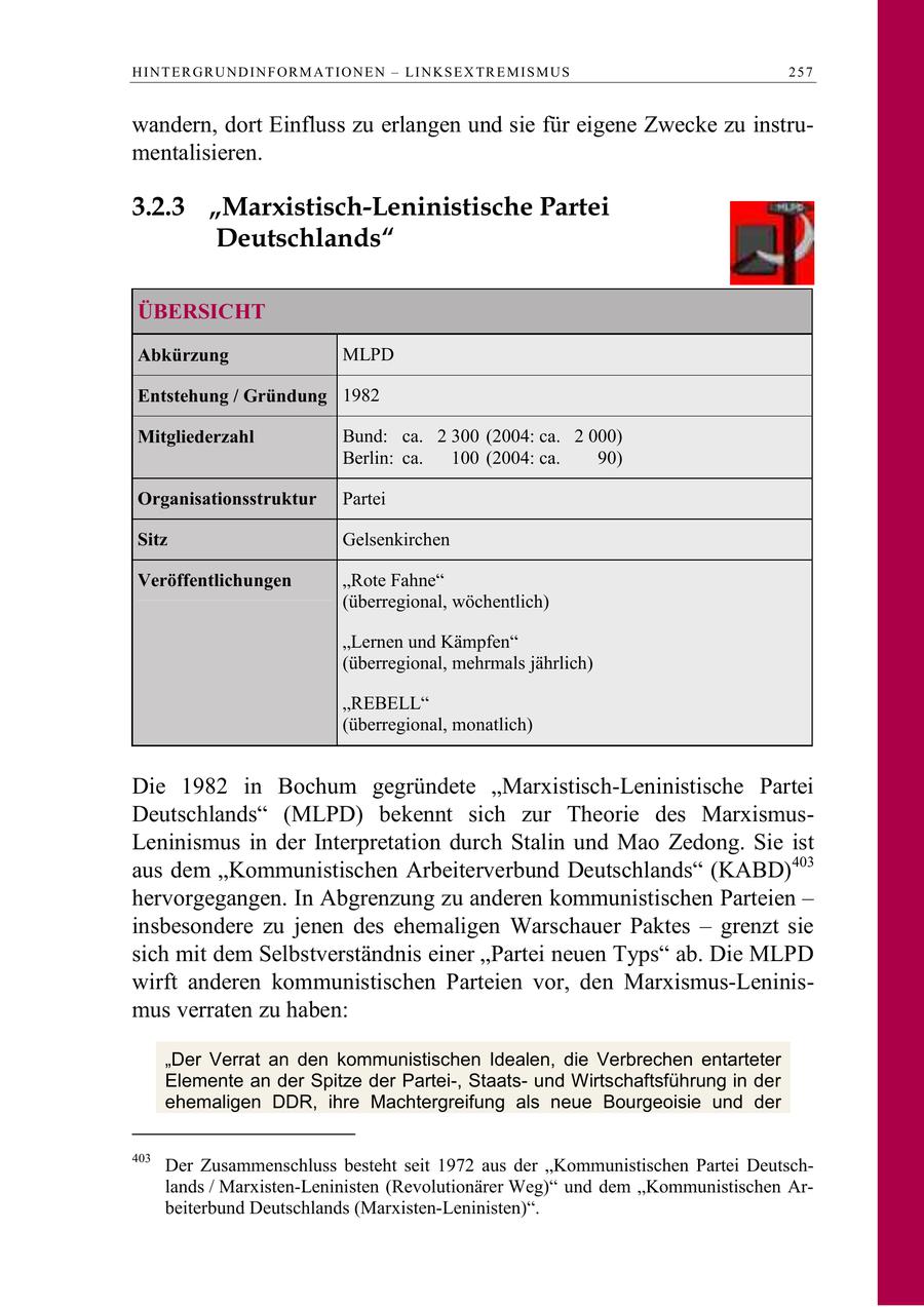 H I N T E R G R U N D I N F O R M A T I O N E N - LI N K S E X TR E M I S M U S 257 wandern, dort Einfluss zu erlangen und sie für eigene Zwecke zu instrumentalisieren. 3.2.3 "Marxistisch-Leninistische Partei Deutschlands" ÜBERSICHT Abkürzung MLPD Entstehung / Gründung 1982 Mitgliederzahl Bund: ca. 2 300 (2004: ca. 2 000) Berlin: ca. 100 (2004: ca. 90) Organisationsstruktur Partei Sitz Gelsenkirchen Veröffentlichungen "Rote Fahne" (überregional, wöchentlich) "Lernen und Kämpfen" (überregional, mehrmals jährlich) "REBELL" (überregional, monatlich) Die 1982 in Bochum gegründete "Marxistisch-Leninistische Partei Deutschlands" (MLPD) bekennt sich zur Theorie des MarxismusLeninismus in der Interpretation durch Stalin und Mao Zedong. Sie ist aus dem "Kommunistischen Arbeiterverbund Deutschlands" (KABD)403 hervorgegangen. In Abgrenzung zu anderen kommunistischen Parteien - insbesondere zu jenen des ehemaligen Warschauer Paktes - grenzt sie sich mit dem Selbstverständnis einer "Partei neuen Typs" ab. Die MLPD wirft anderen kommunistischen Parteien vor, den Marxismus-Leninismus verraten zu haben: "Der Verrat an den kommunistischen Idealen, die Verbrechen entarteter Elemente an der Spitze der Partei-, Staatsund Wirtschaftsführung in der ehemaligen DDR, ihre Machtergreifung als neue Bourgeoisie und der 403 Der Zusammenschluss besteht seit 1972 aus der "Kommunistischen Partei Deutschlands / Marxisten-Leninisten (Revolutionärer Weg)" und dem "Kommunistischen Arbeiterbund Deutschlands (Marxisten-Leninisten)".