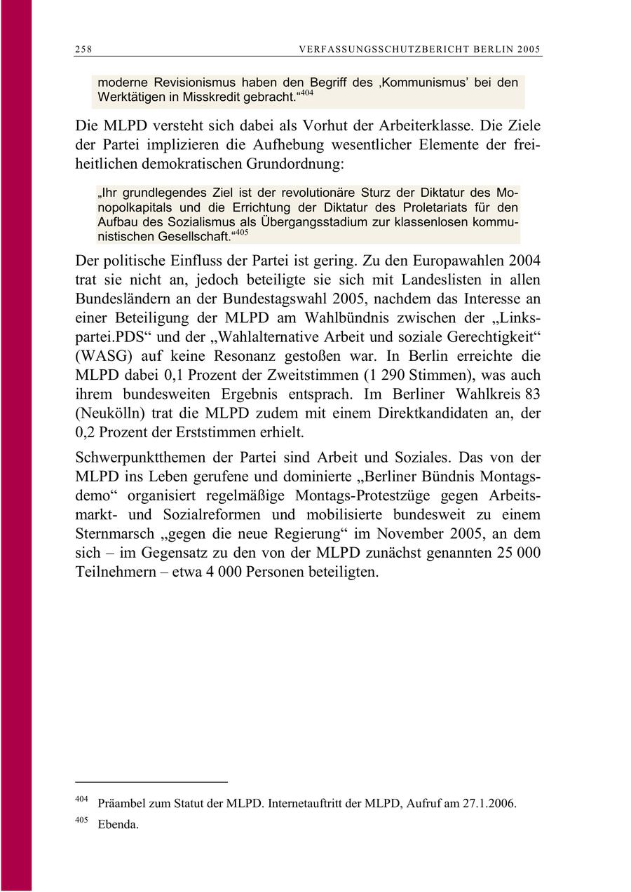 258 V E R F AS S U N GS S C H U TZ B E R I C H T B E R L I N 2 0 0 5 moderne Revisionismus haben den Begriff des 'Kommunismus' bei den Werktätigen in Misskredit gebracht."404 Die MLPD versteht sich dabei als Vorhut der Arbeiterklasse. Die Ziele der Partei implizieren die Aufhebung wesentlicher Elemente der freiheitlichen demokratischen Grundordnung: "Ihr grundlegendes Ziel ist der revolutionäre Sturz der Diktatur des Monopolkapitals und die Errichtung der Diktatur des Proletariats für den Aufbau des Sozialismus als Übergangsstadium zur klassenlosen kommunistischen Gesellschaft."405 Der politische Einfluss der Partei ist gering. Zu den Europawahlen 2004 trat sie nicht an, jedoch beteiligte sie sich mit Landeslisten in allen Bundesländern an der Bundestagswahl 2005, nachdem das Interesse an einer Beteiligung der MLPD am Wahlbündnis zwischen der "Linkspartei.PDS" und der "Wahlalternative Arbeit und soziale Gerechtigkeit" (WASG) auf keine Resonanz gestoßen war. In Berlin erreichte die MLPD dabei 0,1 Prozent der Zweitstimmen (1 290 Stimmen), was auch ihrem bundesweiten Ergebnis entsprach. Im Berliner Wahlkreis 83 (Neukölln) trat die MLPD zudem mit einem Direktkandidaten an, der 0,2 Prozent der Erststimmen erhielt. Schwerpunktthemen der Partei sind Arbeit und Soziales. Das von der MLPD ins Leben gerufene und dominierte "Berliner Bündnis Montagsdemo" organisiert regelmäßige Montags-Protestzüge gegen Arbeitsmarktund Sozialreformen und mobilisierte bundesweit zu einem Sternmarsch "gegen die neue Regierung" im November 2005, an dem sich - im Gegensatz zu den von der MLPD zunächst genannten 25 000 Teilnehmern - etwa 4 000 Personen beteiligten. 404 Präambel zum Statut der MLPD. Internetauftritt der MLPD, Aufruf am 27.1.2006. 405 Ebenda.