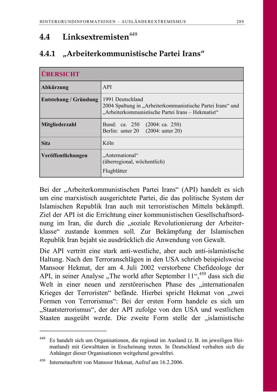 H I N T E R G R U N D I N F O R M A T I O N E N - A U S L Ä N D E R E X TR E M I S M U S 289 4.4 Linksextremisten449 4.4.1 "Arbeiterkommunistische Partei Irans" ÜBERSICHT Abkürzung API Entstehung / Gründung 1991 Deutschland 2004 Spaltung in "Arbeiterkommunistische Partei Irans" und "Arbeiterkommunistische Partei Irans - Hekmatist" Mitgliederzahl Bund: ca. 250 (2004: ca. 250) Berlin: unter 20 (2004: unter 20) Sitz Köln Veröffentlichungen "Anternational" (überregional, wöchentlich) Flugblätter Bei der "Arbeiterkommunistischen Partei Irans" (API) handelt es sich um eine marxistisch ausgerichtete Partei, die das politische System der Islamischen Republik Iran auch mit terroristischen Mitteln bekämpft. Ziel der API ist die Errichtung einer kommunistischen Gesellschaftsordnung im Iran, die durch die "soziale Revolutionierung der Arbeiterklasse" zustande kommen soll. Zur Bekämpfung der Islamischen Republik Iran bejaht sie ausdrücklich die Anwendung von Gewalt. Die API vertritt eine stark anti-westliche, aber auch anti-islamistische Haltung. Nach den Terroranschlägen in den USA schrieb beispielsweise Mansoor Hekmat, der am 4. Juli 2002 verstorbene Chefideologe der API, in seiner Analyse "The world after September 11",450 dass sich die Welt in einer neuen und zerstörerischen Phase des "internationalen Krieges der Terroristen" befände. Hierbei spricht Hekmat von "zwei Formen von Terrorismus": Bei der ersten Form handele es sich um "Staatsterrorismus", der der API zufolge von den USA und westlichen Staaten ausgeübt werde. Die zweite Form stelle der "islamistische 449 Es handelt sich um Organisationen, die regional im Ausland (z. B. im jeweiligen Heimatland) mit Gewalttaten in Erscheinung treten. In Deutschland verhalten sich die Anhänger dieser Organisationen weitgehend gewaltfrei. 450 Internetauftritt von Mansoor Hekmat, Aufruf am 16.2.2006.