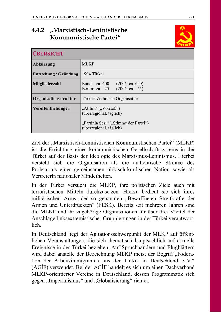 H I N T E R G R U N D I N F O R M A T I O N E N - A U S L Ä N D E R E X TR E M I S M U S 291 4.4.2 "Marxistisch-Leninistische Kommunistische Partei" ÜBERSICHT Abkürzung MLKP Entstehung / Gründung 1994 Türkei Mitgliederzahl Bund: ca. 600 (2004: ca. 600) Berlin: ca. 25 (2004: ca. 25) Organisationsstruktur Türkei: Verbotene Organisation Veröffentlichungen Atlm (Vorstoß) (überregional, täglich) "Partinin Sesi" ("Stimme der Partei") (überregional, täglich) Ziel der "Marxistisch-Leninistischen Kommunistischen Partei" (MLKP) ist die Errichtung eines kommunistischen Gesellschaftssystems in der Türkei auf der Basis der Ideologie des Marxismus-Leninismus. Hierbei versteht sich die Organisation als die authentische Stimme des Proletariats einer gemeinsamen türkisch-kurdischen Nation sowie als Vertreterin nationaler Minderheiten. In der Türkei versucht die MLKP, ihre politischen Ziele auch mit terroristischen Mitteln durchzusetzen. Hierzu bedient sie sich ihres militärischen Arms, der so genannten "Bewaffneten Streitkräfte der Armen und Unterdrückten" (FESK). Bereits seit mehreren Jahren sind die MLKP und ihr zugehörige Organisationen für über drei Viertel der Anschläge linksextremistischer Gruppierungen in der Türkei verantwortlich. In Deutschland liegt der Agitationsschwerpunkt der MLKP auf öffentlichen Veranstaltungen, die sich thematisch hauptsächlich auf aktuelle Ereignisse in der Türkei beziehen. Auf Spruchbändern und Flugblättern wird dabei anstelle der Bezeichnung MLKP meist der Begriff "Föderation der Arbeitsimmigranten aus der Türkei in Deutschland e. V." (AGÄdegF) verwendet. Bei der AGÄdegF handelt es sich um einen Dachverband MLKP-orientierter Vereine in Deutschland, dessen Programmatik sich gegen "Imperialismus" und "Globalisierung" richtet.