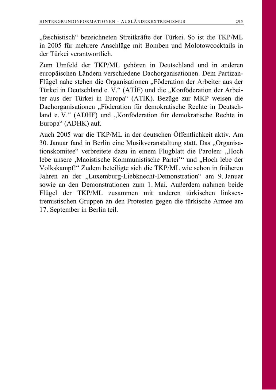 H I N T E R G R U N D I N F O R M A T I O N E N - A U S L Ä N D E R E X TR E M I S M U S 295 "faschistisch" bezeichneten Streitkräfte der Türkei. So ist die TKP/ML in 2005 für mehrere Anschläge mit Bomben und Molotowcocktails in der Türkei verantwortlich. Zum Umfeld der TKP/ML gehören in Deutschland und in anderen europäischen Ländern verschiedene Dachorganisationen. Dem PartizanFlügel nahe stehen die Organisationen "Föderation der Arbeiter aus der Türkei in Deutschland e. V. (ATIF) und die Konföderation der Arbeiter aus der Türkei in Europa (ATIK). Bezüge zur MKP weisen die Dachorganisationen "Föderation für demokratische Rechte in Deutschland e. V." (ADHF) und "Konföderation für demokratische Rechte in Europa" (ADHK) auf. Auch 2005 war die TKP/ML in der deutschen Öffentlichkeit aktiv. Am 30. Januar fand in Berlin eine Musikveranstaltung statt. Das "Organisationskomitee" verbreitete dazu in einem Flugblatt die Parolen: "Hoch lebe unsere 'Maoistische Kommunistische Partei'" und "Hoch lebe der Volkskampf!" Zudem beteiligte sich die TKP/ML wie schon in früheren Jahren an der "Luxemburg-Liebknecht-Demonstration" am 9. Januar sowie an den Demonstrationen zum 1. Mai. Außerdem nahmen beide Flügel der TKP/ML zusammen mit anderen türkischen linksextremistischen Gruppen an den Protesten gegen die türkische Armee am 17. September in Berlin teil.