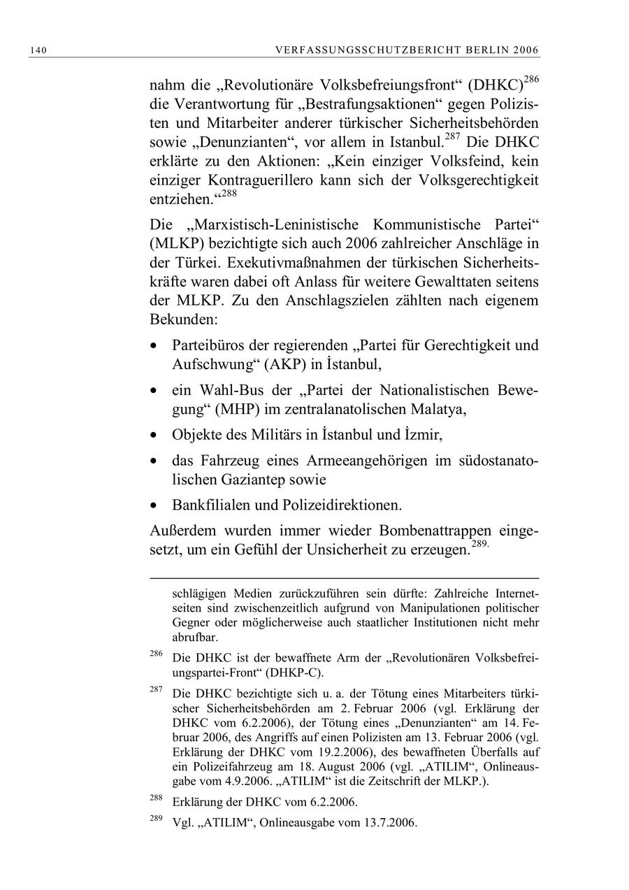 140 VE R F ASSU N GSSC HUT Z B E R IC HT B E RL IN 2 0 0 6 nahm die "Revolutionäre Volksbefreiungsfront" (DHKC)286 die Verantwortung für "Bestrafungsaktionen" gegen Polizisten und Mitarbeiter anderer türkischer Sicherheitsbehörden sowie "Denunzianten", vor allem in Istanbul.287 Die DHKC erklärte zu den Aktionen: "Kein einziger Volksfeind, kein einziger Kontraguerillero kann sich der Volksgerechtigkeit entziehen."288 Die "Marxistisch-Leninistische Kommunistische Partei" (MLKP) bezichtigte sich auch 2006 zahlreicher Anschläge in der Türkei. Exekutivmaßnahmen der türkischen Sicherheitskräfte waren dabei oft Anlass für weitere Gewalttaten seitens der MLKP. Zu den Anschlagszielen zählten nach eigenem Bekunden: Parteibüros der regierenden Partei für Gerechtigkeit und Aufschwung (AKP) in Istanbul, ein Wahl-Bus der Partei der Nationalistischen Bewegung" (MHP) im zentralanatolischen Malatya, Objekte des Militärs in Istanbul und Izmir, das Fahrzeug eines Armeeangehörigen im südostanatolischen Gaziantep sowie Bankfilialen und Polizeidirektionen. Außerdem wurden immer wieder Bombenattrappen eingesetzt, um ein Gefühl der Unsicherheit zu erzeugen.289. schlägigen Medien zurückzuführen sein dürfte: Zahlreiche Internetseiten sind zwischenzeitlich aufgrund von Manipulationen politischer Gegner oder möglicherweise auch staatlicher Institutionen nicht mehr abrufbar. 286 Die DHKC ist der bewaffnete Arm der "Revolutionären Volksbefreiungspartei-Front" (DHKP-C). 287 Die DHKC bezichtigte sich u. a. der Tötung eines Mitarbeiters türkischer Sicherheitsbehörden am 2. Februar 2006 (vgl. Erklärung der DHKC vom 6.2.2006), der Tötung eines "Denunzianten" am 14. Februar 2006, des Angriffs auf einen Polizisten am 13. Februar 2006 (vgl. Erklärung der DHKC vom 19.2.2006), des bewaffneten Überfalls auf ein Polizeifahrzeug am 18. August 2006 (vgl. "ATILIM", Onlineausgabe vom 4.9.2006. "ATILIM" ist die Zeitschrift der MLKP.). 288 Erklärung der DHKC vom 6.2.2006. 289 Vgl. "ATILIM", Onlineausgabe vom 13.7.2006.