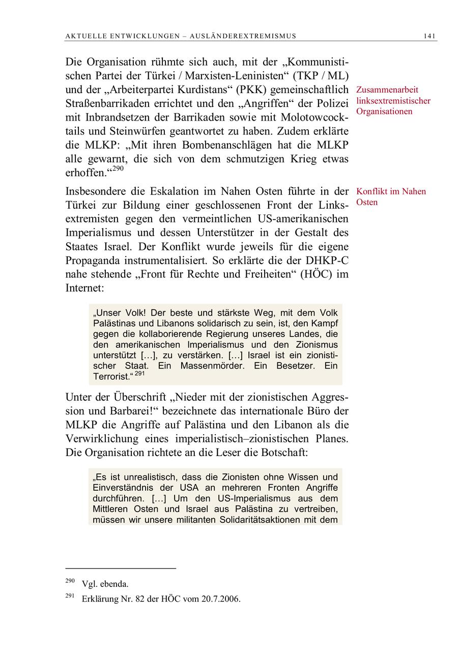AK T UE L LE E N TW IC K L UN G E N - A U S LÄ N D E R E X TR E M I S M U S 141 Die Organisation rühmte sich auch, mit der "Kommunistischen Partei der Türkei / Marxisten-Leninisten" (TKP / ML) und der "Arbeiterpartei Kurdistans" (PKK) gemeinschaftlich Zusammenarbeit Straßenbarrikaden errichtet und den "Angriffen" der Polizei linksextremistischer Organisationen mit Inbrandsetzen der Barrikaden sowie mit Molotowcocktails und Steinwürfen geantwortet zu haben. Zudem erklärte die MLKP: "Mit ihren Bombenanschlägen hat die MLKP alle gewarnt, die sich von dem schmutzigen Krieg etwas erhoffen."290 Insbesondere die Eskalation im Nahen Osten führte in der Konflikt im Nahen Türkei zur Bildung einer geschlossenen Front der LinksOsten extremisten gegen den vermeintlichen US-amerikanischen Imperialismus und dessen Unterstützer in der Gestalt des Staates Israel. Der Konflikt wurde jeweils für die eigene Propaganda instrumentalisiert. So erklärte die der DHKP-C nahe stehende "Front für Rechte und Freiheiten" (HÖC) im Internet: "Unser Volk! Der beste und stärkste Weg, mit dem Volk Palästinas und Libanons solidarisch zu sein, ist, den Kampf gegen die kollaborierende Regierung unseres Landes, die den amerikanischen Imperialismus und den Zionismus unterstützt [ ], zu verstärken. [ ] Israel ist ein zionistischer Staat. Ein Massenmörder. Ein Besetzer. Ein Terrorist." 291 Unter der Überschrift "Nieder mit der zionistischen Aggression und Barbarei!" bezeichnete das internationale Büro der MLKP die Angriffe auf Palästina und den Libanon als die Verwirklichung eines imperialistisch-zionistischen Planes. Die Organisation richtete an die Leser die Botschaft: "Es ist unrealistisch, dass die Zionisten ohne Wissen und Einverständnis der USA an mehreren Fronten Angriffe durchführen. [ ] Um den US-Imperialismus aus dem Mittleren Osten und Israel aus Palästina zu vertreiben, müssen wir unsere militanten Solidaritätsaktionen mit dem 290 Vgl. ebenda. 291 Erklärung Nr. 82 der HÖC vom 20.7.2006.