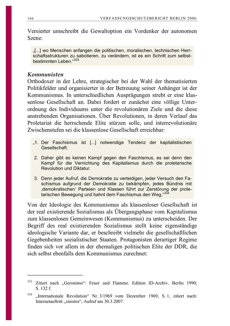 166 VE R F ASSU N GSSC HUT Z B E R IC HT B E RL IN 2 0 0 6 Versierter umschreibt die Gewaltoption ein Vordenker der autonomen Szene: "[...] wo Menschen anfangen die politischen, moralischen, technischen Herrschaftsstrukturen zu sabotieren, zu verändern, ist es ein Schritt zum selbstbestimmten Leben."333 Kommunisten Orthodoxer in der Lehre, strategischer bei der Wahl der thematisierten Politikfelder und organisierter in der Betreuung seiner Anhänger ist der Kommunismus. In unterschiedlichen Ausprägungen strebt er eine klassenlose Gesellschaft an. Dabei fordert er zunächst eine völlige Unterordnung des Individuums unter die revolutionären Ziele und die diese anstrebenden Organisationen. Über Revolutionen, in deren Verlauf das Proletariat die herrschende Elite stürzen solle, und interrevolutionäre Zwischenstufen sei die klassenlose Gesellschaft erreichbar: "1. Der Faschismus ist [...] notwendige Tendenz der kapitalistischen Gesellschaft. 2. Daher gibt es keinen Kampf gegen den Faschismus, es sei denn den Kampf für die Vernichtung des Kapitalismus durch die proletarische Revolution und Diktatur. 3. Denn jeder Aufruf, die Demokratie zu verteidigen, jeder Versuch den Faschismus aufgrund der Demokratie zu bekämpfen, jedes Bündnis mit 'demokratischen' Parteien und Klassen führt zur Zerstörung der proletarischen Bewegung und bahnt dem Faschismus den Weg."334 Von der Ideologie des Kommunismus als klassenloser Gesellschaft ist der real existierende Sozialismus als Übergangsphase vom Kapitalismus zum klassenlosen Gemeinwesen (Kommunismus) zu unterscheiden. Der Begriff des real existierenden Sozialismus stellt keine eigenständige ideologische Variante dar, er beschreibt vielmehr die gesellschaftlichen Gegebenheiten sozialistischer Staaten. Protagonisten derartiger Regime finden sich vor allem in der ehemaligen politischen Elite der DDR, die sich selbst ebenfalls dem Kommunismus zurechnet: 333 Zitiert nach "Geronimo": Feuer und Flamme. Edition ID-Archiv. Berlin 1990, S. 132 f. 334 "Internationale Revolution" Nr. 3/1969 vom Dezember 1969, S. 1, zitiert nach: Internetauftritt "sinistra", Aufruf am 30.3.2007.