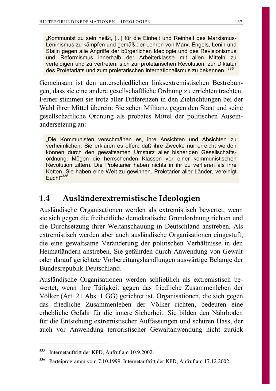 H IN TE R G R UN D IN F O R M A TIO N E N - ID E O LO G IE N 167 "Kommunist zu sein heißt, [...] für die Einheit und Reinheit des MarxismusLeninismus zu kämpfen und gemäß der Lehren von Marx, Engels, Lenin und Stalin gegen alle Angriffe der bürgerlichen Ideologie und des Revisionismus und Reformismus innerhalb der Arbeiterklasse mit allen Mitteln zu verteidigen und zu vertreten, sich zur proletarischen Revolution, zur Diktatur des Proletariats und zum proletarischen Internationalismus zu bekennen."335 Gemeinsam ist den unterschiedlichen linksextremistischen Bestrebungen, dass sie eine andere gesellschaftliche Ordnung zu errichten trachten. Ferner stimmen sie trotz aller Differenzen in den Zielrichtungen bei der Wahl ihrer Mittel überein: Sie sehen Militanz gegen den Staat und seine gesellschaftliche Ordnung als probates Mittel der politischen Auseinandersetzung an: "Die Kommunisten verschmähen es, ihre Ansichten und Absichten zu verheimlichen. Sie erklären es offen, daß ihre Zwecke nur erreicht werden können durch den gewaltsamen Umsturz aller bisherigen Gesellschaftsordnung. Mögen die herrschenden Klassen vor einer kommunistischen Revolution zittern. Die Proletarier haben nichts in ihr zu verlieren als ihre Ketten. Sie haben eine Welt zu gewinnen. Proletarier aller Länder, vereinigt Euch!"336 1.4 Ausländerextremistische Ideologien Ausländische Organisationen werden als extremistisch bewertet, wenn sie sich gegen die freiheitliche demokratische Grundordnung richten und die Durchsetzung ihrer Weltanschauung in Deutschland anstreben. Als extremistisch werden aber auch ausländische Organisationen eingestuft, die eine gewaltsame Veränderung der politischen Verhältnisse in den Heimatländern anstreben. Sie gefährden durch Anwendung von Gewalt oder darauf gerichtete Vorbereitungshandlungen auswärtige Belange der Bundesrepublik Deutschland. Ausländische Organisationen werden schließlich als extremistisch bewertet, wenn ihre Tätigkeit gegen das friedliche Zusammenleben der Völker (Art. 21 Abs. 1 GG) gerichtet ist. Organisationen, die sich gegen das friedliche Zusammenleben der Völker richten, bedeuten eine erhebliche Gefahr für die innere Sicherheit. Sie bilden den Nährboden für die Entstehung extremistischer Auffassungen und schüren Hass, der auch vor Anwendung terroristischer Gewaltanwendung nicht zurück 335 Internetauftritt der KPD, Aufruf am 10.9.2002. 336 Parteiprogramm vom 7.10.1999. Internetauftritt der KPD, Aufruf am 17.12.2002.
