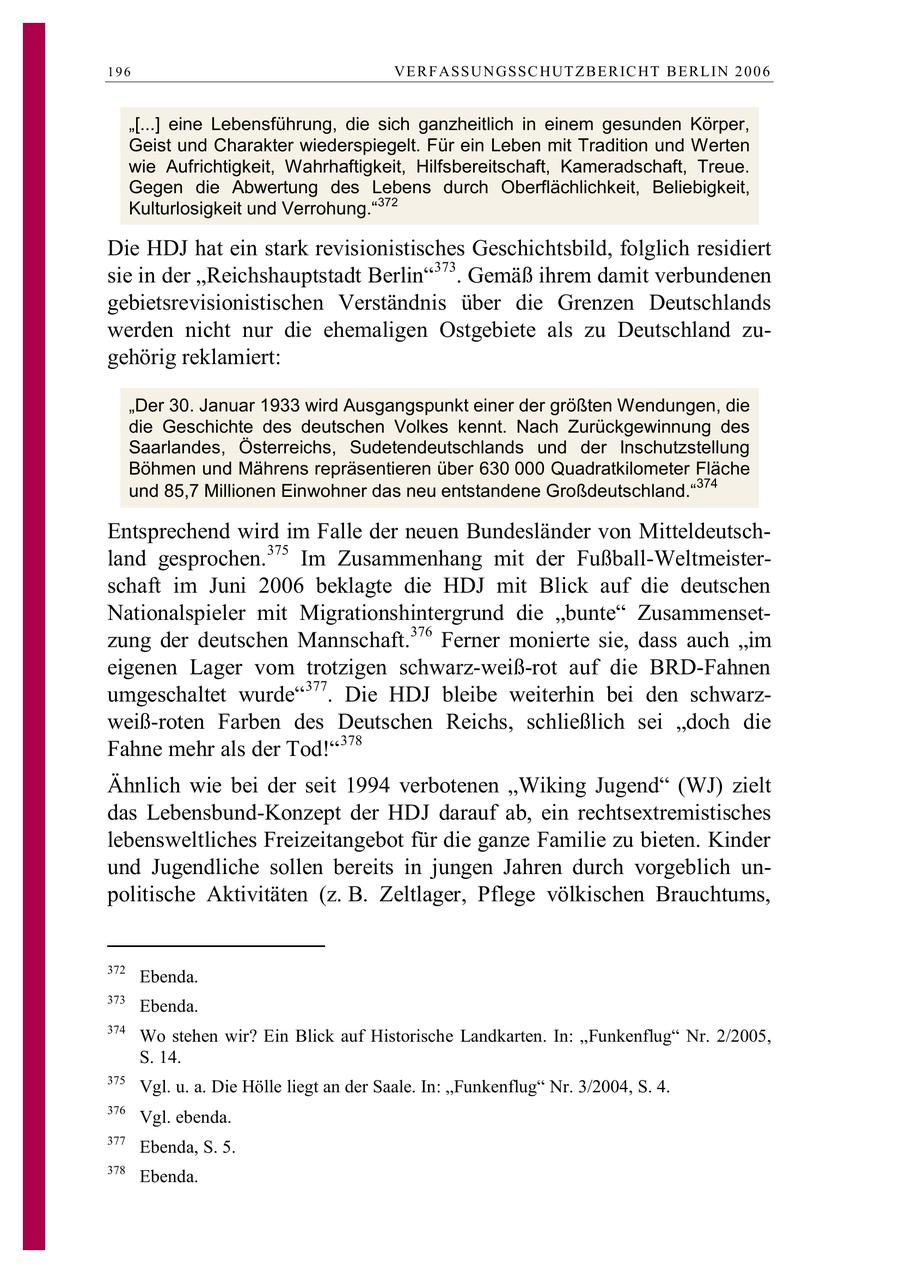 196 VE R F ASSU N GSSC HUT Z B E R IC HT B E RL IN 2 0 0 6 "[...] eine Lebensführung, die sich ganzheitlich in einem gesunden Körper, Geist und Charakter wiederspiegelt. Für ein Leben mit Tradition und Werten wie Aufrichtigkeit, Wahrhaftigkeit, Hilfsbereitschaft, Kameradschaft, Treue. Gegen die Abwertung des Lebens durch Oberflächlichkeit, Beliebigkeit, Kulturlosigkeit und Verrohung."372 Die HDJ hat ein stark revisionistisches Geschichtsbild, folglich residiert sie in der "Reichshauptstadt Berlin"373. Gemäß ihrem damit verbundenen gebietsrevisionistischen Verständnis über die Grenzen Deutschlands werden nicht nur die ehemaligen Ostgebiete als zu Deutschland zugehörig reklamiert: "Der 30. Januar 1933 wird Ausgangspunkt einer der größten Wendungen, die die Geschichte des deutschen Volkes kennt. Nach Zurückgewinnung des Saarlandes, Österreichs, Sudetendeutschlands und der Inschutzstellung Böhmen und Mährens repräsentieren über 630 000 Quadratkilometer Fläche 374 und 85,7 Millionen Einwohner das neu entstandene Großdeutschland." Entsprechend wird im Falle der neuen Bundesländer von Mitteldeutschland gesprochen.375 Im Zusammenhang mit der Fußball-Weltmeisterschaft im Juni 2006 beklagte die HDJ mit Blick auf die deutschen Nationalspieler mit Migrationshintergrund die "bunte" Zusammensetzung der deutschen Mannschaft.376 Ferner monierte sie, dass auch "im eigenen Lager vom trotzigen schwarz-weiß-rot auf die BRD-Fahnen umgeschaltet wurde"377. Die HDJ bleibe weiterhin bei den schwarzweiß-roten Farben des Deutschen Reichs, schließlich sei "doch die Fahne mehr als der Tod!"378 Ähnlich wie bei der seit 1994 verbotenen "Wiking Jugend" (WJ) zielt das Lebensbund-Konzept der HDJ darauf ab, ein rechtsextremistisches lebensweltliches Freizeitangebot für die ganze Familie zu bieten. Kinder und Jugendliche sollen bereits in jungen Jahren durch vorgeblich unpolitische Aktivitäten (z. B. Zeltlager, Pflege völkischen Brauchtums, 372 Ebenda. 373 Ebenda. 374 Wo stehen wir? Ein Blick auf Historische Landkarten. In: "Funkenflug" Nr. 2/2005, S. 14. 375 Vgl. u. a. Die Hölle liegt an der Saale. In: "Funkenflug" Nr. 3/2004, S. 4. 376 Vgl. ebenda. 377 Ebenda, S. 5. 378 Ebenda.