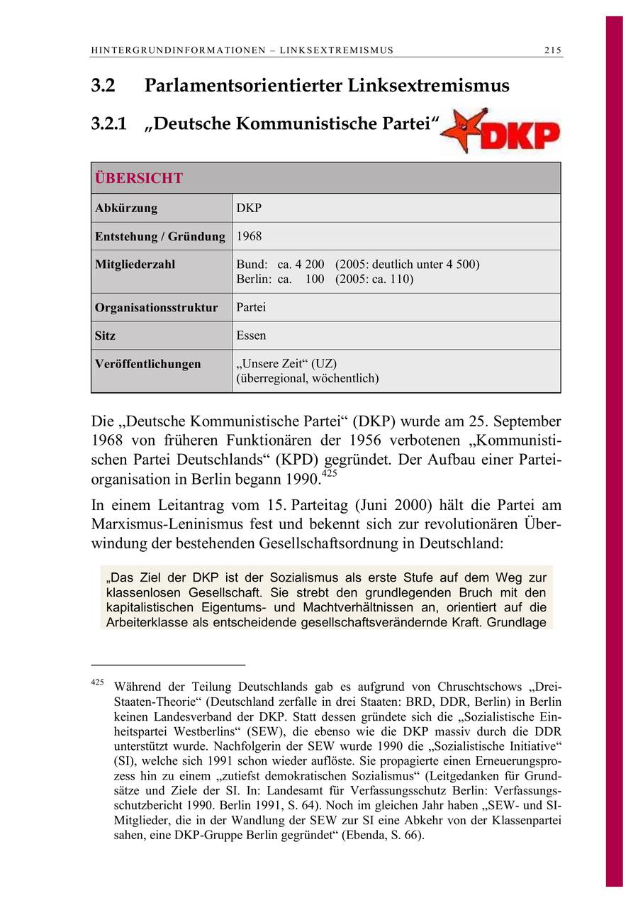 H IN TE R G R UN D IN F O R M A TIO N E N - LIN K S E X T R E M IS M US 215 3.2 Parlamentsorientierter Linksextremismus 3.2.1 "Deutsche Kommunistische Partei" ÜBERSICHT Abkürzung DKP Entstehung / Gründung 1968 Mitgliederzahl Bund: ca. 4 200 (2005: deutlich unter 4 500) Berlin: ca. 100 (2005: ca. 110) Organisationsstruktur Partei Sitz Essen Veröffentlichungen "Unsere Zeit" (UZ) (überregional, wöchentlich) Die "Deutsche Kommunistische Partei" (DKP) wurde am 25. September 1968 von früheren Funktionären der 1956 verbotenen "Kommunistischen Partei Deutschlands" (KPD) gegründet. Der Aufbau einer Parteiorganisation in Berlin begann 1990.425 In einem Leitantrag vom 15. Parteitag (Juni 2000) hält die Partei am Marxismus-Leninismus fest und bekennt sich zur revolutionären Überwindung der bestehenden Gesellschaftsordnung in Deutschland: "Das Ziel der DKP ist der Sozialismus als erste Stufe auf dem Weg zur klassenlosen Gesellschaft. Sie strebt den grundlegenden Bruch mit den kapitalistischen Eigentumsund Machtverhältnissen an, orientiert auf die Arbeiterklasse als entscheidende gesellschaftsverändernde Kraft. Grundlage 425 Während der Teilung Deutschlands gab es aufgrund von Chruschtschows "DreiStaaten-Theorie" (Deutschland zerfalle in drei Staaten: BRD, DDR, Berlin) in Berlin keinen Landesverband der DKP. Statt dessen gründete sich die "Sozialistische Einheitspartei Westberlins" (SEW), die ebenso wie die DKP massiv durch die DDR unterstützt wurde. Nachfolgerin der SEW wurde 1990 die "Sozialistische Initiative" (SI), welche sich 1991 schon wieder auflöste. Sie propagierte einen Erneuerungsprozess hin zu einem "zutiefst demokratischen Sozialismus" (Leitgedanken für Grundsätze und Ziele der SI. In: Landesamt für Verfassungsschutz Berlin: Verfassungsschutzbericht 1990. Berlin 1991, S. 64). Noch im gleichen Jahr haben "SEWund SIMitglieder, die in der Wandlung der SEW zur SI eine Abkehr von der Klassenpartei sahen, eine DKP-Gruppe Berlin gegründet" (Ebenda, S. 66).