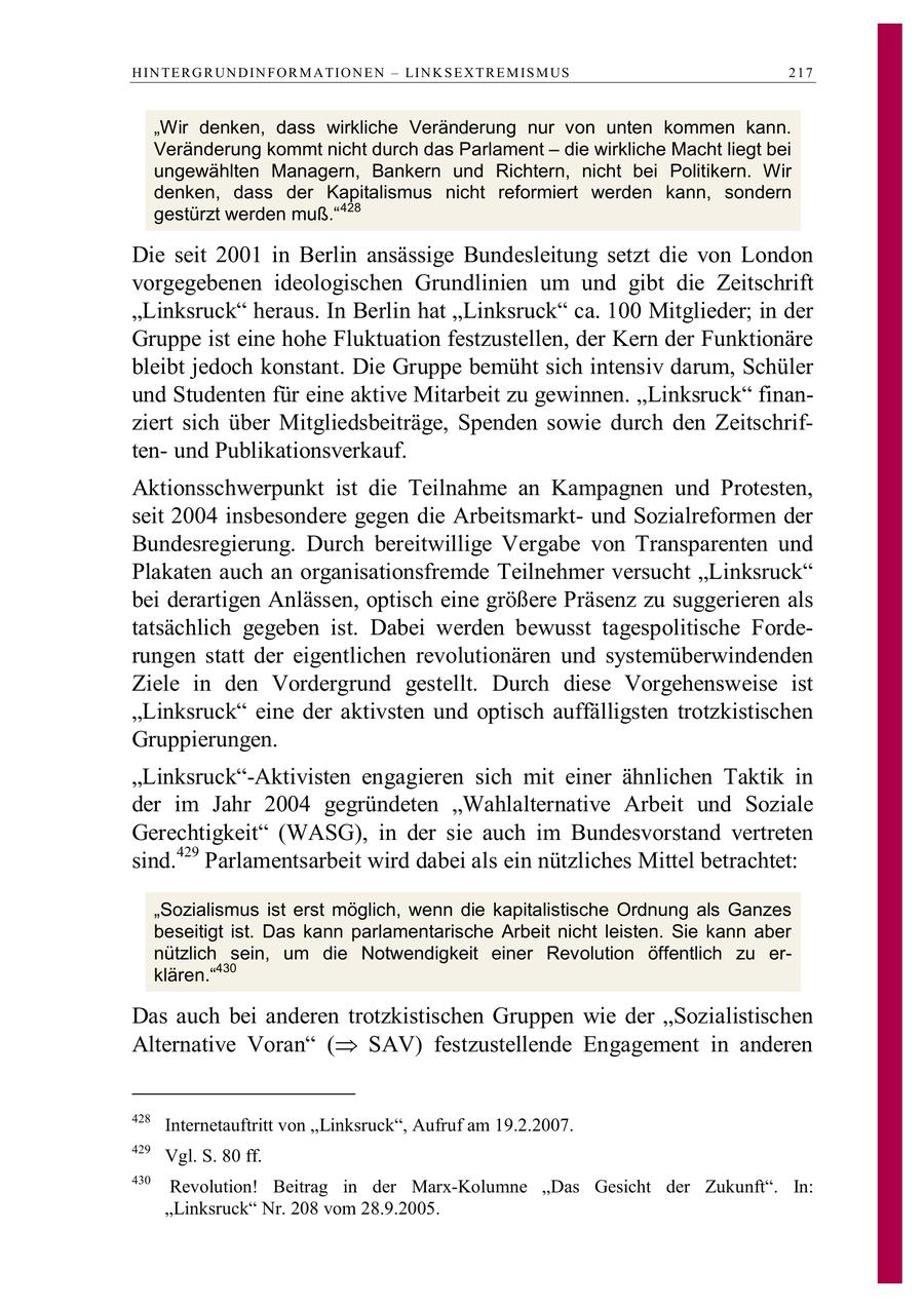 H IN TE R G R UN D IN F O R M A TIO N E N - LIN K S E X T R E M IS M US 217 "Wir denken, dass wirkliche Veränderung nur von unten kommen kann. Veränderung kommt nicht durch das Parlament - die wirkliche Macht liegt bei ungewählten Managern, Bankern und Richtern, nicht bei Politikern. Wir denken, dass der Kapitalismus nicht reformiert werden kann, sondern gestürzt werden muß." 428 Die seit 2001 in Berlin ansässige Bundesleitung setzt die von London vorgegebenen ideologischen Grundlinien um und gibt die Zeitschrift "Linksruck" heraus. In Berlin hat "Linksruck" ca. 100 Mitglieder; in der Gruppe ist eine hohe Fluktuation festzustellen, der Kern der Funktionäre bleibt jedoch konstant. Die Gruppe bemüht sich intensiv darum, Schüler und Studenten für eine aktive Mitarbeit zu gewinnen. "Linksruck" finanziert sich über Mitgliedsbeiträge, Spenden sowie durch den Zeitschriftenund Publikationsverkauf. Aktionsschwerpunkt ist die Teilnahme an Kampagnen und Protesten, seit 2004 insbesondere gegen die Arbeitsmarktund Sozialreformen der Bundesregierung. Durch bereitwillige Vergabe von Transparenten und Plakaten auch an organisationsfremde Teilnehmer versucht "Linksruck" bei derartigen Anlässen, optisch eine größere Präsenz zu suggerieren als tatsächlich gegeben ist. Dabei werden bewusst tagespolitische Forderungen statt der eigentlichen revolutionären und systemüberwindenden Ziele in den Vordergrund gestellt. Durch diese Vorgehensweise ist "Linksruck" eine der aktivsten und optisch auffälligsten trotzkistischen Gruppierungen. "Linksruck"-Aktivisten engagieren sich mit einer ähnlichen Taktik in der im Jahr 2004 gegründeten "Wahlalternative Arbeit und Soziale Gerechtigkeit" (WASG), in der sie auch im Bundesvorstand vertreten sind.429 Parlamentsarbeit wird dabei als ein nützliches Mittel betrachtet: "Sozialismus ist erst möglich, wenn die kapitalistische Ordnung als Ganzes beseitigt ist. Das kann parlamentarische Arbeit nicht leisten. Sie kann aber nützlich sein, um die Notwendigkeit einer Revolution öffentlich zu erklären."430 Das auch bei anderen trotzkistischen Gruppen wie der "Sozialistischen Alternative Voran ( SAV) festzustellende Engagement in anderen 428 Internetauftritt von "Linksruck", Aufruf am 19.2.2007. 429 Vgl. S. 80 ff. 430 Revolution! Beitrag in der Marx-Kolumne "Das Gesicht der Zukunft". In: "Linksruck" Nr. 208 vom 28.9.2005.