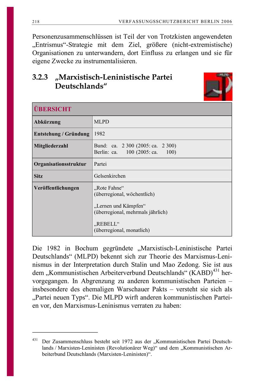 218 VE R F ASSU N GSSC HUT Z B E R IC HT B E RL IN 2 0 0 6 Personenzusammenschlüssen ist Teil der von Trotzkisten angewendeten "Entrismus"-Strategie mit dem Ziel, größere (nicht-extremistische) Organisationen zu unterwandern, dort Einfluss zu erlangen und sie für eigene Zwecke zu instrumentalisieren. 3.2.3 "Marxistisch-Leninistische Partei Deutschlands" ÜBERSICHT Abkürzung MLPD Entstehung / Gründung 1982 Mitgliederzahl Bund: ca. 2 300 (2005: ca. 2 300) Berlin: ca. 100 (2005: ca. 100) Organisationsstruktur Partei Sitz Gelsenkirchen Veröffentlichungen "Rote Fahne" (überregional, wöchentlich) "Lernen und Kämpfen" (überregional, mehrmals jährlich) "REBELL" (überregional, monatlich) Die 1982 in Bochum gegründete "Marxistisch-Leninistische Partei Deutschlands" (MLPD) bekennt sich zur Theorie des Marxismus-Leninismus in der Interpretation durch Stalin und Mao Zedong. Sie ist aus dem "Kommunistischen Arbeiterverbund Deutschlands" (KABD)431 hervorgegangen. In Abgrenzung zu anderen kommunistischen Parteien - insbesondere des ehemaligen Warschauer Pakts - versteht sie sich als "Partei neuen Typs". Die MLPD wirft anderen kommunistischen Parteien vor, den Marxismus-Leninismus verraten zu haben: 431 Der Zusammenschluss besteht seit 1972 aus der "Kommunistischen Partei Deutschlands / Marxisten-Leninisten (Revolutionärer Weg)" und dem "Kommunistischen Arbeiterbund Deutschlands (Marxisten-Leninisten)".