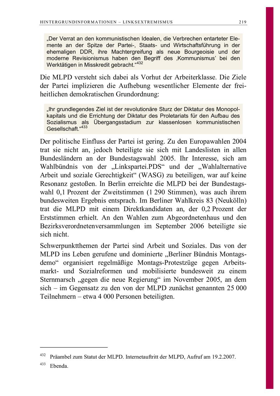 H IN TE R G R UN D IN F O R M A TIO N E N - LIN K S E X T R E M IS M US 219 "Der Verrat an den kommunistischen Idealen, die Verbrechen entarteter Elemente an der Spitze der Partei-, Staatsund Wirtschaftsführung in der ehemaligen DDR, ihre Machtergreifung als neue Bourgeoisie und der moderne Revisionismus haben den Begriff des 'Kommunismus' bei den Werktätigen in Misskredit gebracht." 432 Die MLPD versteht sich dabei als Vorhut der Arbeiterklasse. Die Ziele der Partei implizieren die Aufhebung wesentlicher Elemente der freiheitlichen demokratischen Grundordnung: "Ihr grundlegendes Ziel ist der revolutionäre Sturz der Diktatur des Monopolkapitals und die Errichtung der Diktatur des Proletariats für den Aufbau des Sozialismus als Übergangsstadium zur klassenlosen kommunistischen Gesellschaft."433 Der politische Einfluss der Partei ist gering. Zu den Europawahlen 2004 trat sie nicht an, jedoch beteiligte sie sich mit Landeslisten in allen Bundesländern an der Bundestagswahl 2005. Ihr Interesse, sich am Wahlbündnis von der "Linkspartei.PDS" und der "Wahlalternative Arbeit und soziale Gerechtigkeit" (WASG) zu beteiligen, war auf keine Resonanz gestoßen. In Berlin erreichte die MLPD bei der Bundestagswahl 0,1 Prozent der Zweitstimmen (1 290 Stimmen), was auch ihrem bundesweiten Ergebnis entsprach. Im Berliner Wahlkreis 83 (Neukölln) trat die MLPD mit einem Direktkandidaten an, der 0,2 Prozent der Erststimmen erhielt. An den Wahlen zum Abgeordnetenhaus und den Bezirksverordnetenversammlungen im September 2006 beteiligte sie sich nicht. Schwerpunktthemen der Partei sind Arbeit und Soziales. Das von der MLPD ins Leben gerufene und dominierte "Berliner Bündnis Montagsdemo" organisiert regelmäßige Montags-Protestzüge gegen Arbeitsmarktund Sozialreformen und mobilisierte bundesweit zu einem Sternmarsch "gegen die neue Regierung" im November 2005, an dem sich - im Gegensatz zu den von der MLPD zunächst genannten 25 000 Teilnehmern - etwa 4 000 Personen beteiligten. 432 Präambel zum Statut der MLPD. Internetauftritt der MLPD, Aufruf am 19.2.2007. 433 Ebenda.