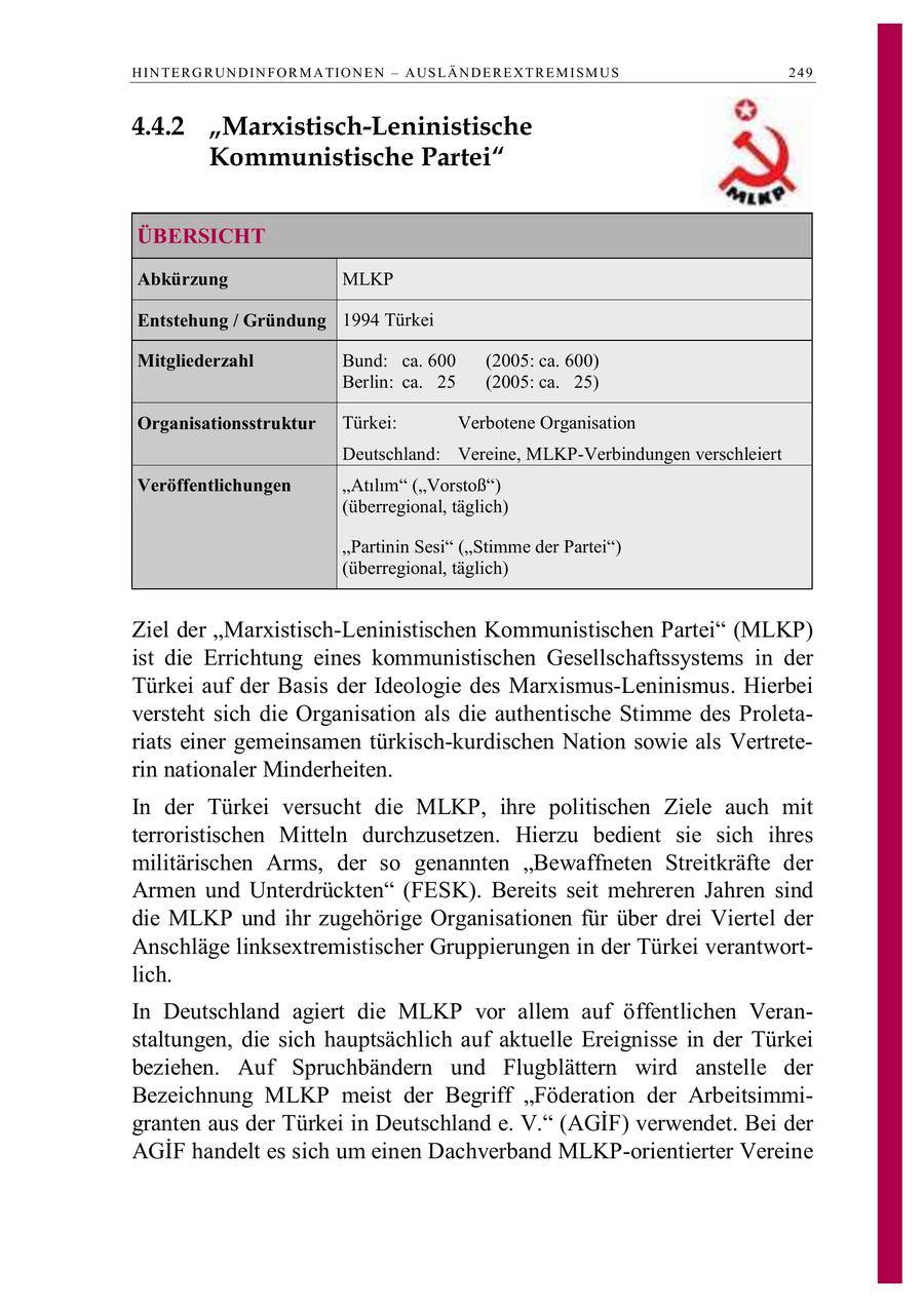 H IN TE R G R UN D IN F O R M A TIO N E N - A US L Ä N D E R E X T R E M I S M U S 249 4.4.2 "Marxistisch-Leninistische Kommunistische Partei" ÜBERSICHT Abkürzung MLKP Entstehung / Gründung 1994 Türkei Mitgliederzahl Bund: ca. 600 (2005: ca. 600) Berlin: ca. 25 (2005: ca. 25) Organisationsstruktur Türkei: Verbotene Organisation Deutschland: Vereine, MLKP-Verbindungen verschleiert Veröffentlichungen Atlm (Vorstoß) (überregional, täglich) "Partinin Sesi" ("Stimme der Partei") (überregional, täglich) Ziel der "Marxistisch-Leninistischen Kommunistischen Partei" (MLKP) ist die Errichtung eines kommunistischen Gesellschaftssystems in der Türkei auf der Basis der Ideologie des Marxismus-Leninismus. Hierbei versteht sich die Organisation als die authentische Stimme des Proletariats einer gemeinsamen türkisch-kurdischen Nation sowie als Vertreterin nationaler Minderheiten. In der Türkei versucht die MLKP, ihre politischen Ziele auch mit terroristischen Mitteln durchzusetzen. Hierzu bedient sie sich ihres militärischen Arms, der so genannten "Bewaffneten Streitkräfte der Armen und Unterdrückten" (FESK). Bereits seit mehreren Jahren sind die MLKP und ihr zugehörige Organisationen für über drei Viertel der Anschläge linksextremistischer Gruppierungen in der Türkei verantwortlich. In Deutschland agiert die MLKP vor allem auf öffentlichen Veranstaltungen, die sich hauptsächlich auf aktuelle Ereignisse in der Türkei beziehen. Auf Spruchbändern und Flugblättern wird anstelle der Bezeichnung MLKP meist der Begriff "Föderation der Arbeitsimmigranten aus der Türkei in Deutschland e. V. (AGIF) verwendet. Bei der AGÄdegF handelt es sich um einen Dachverband MLKP-orientierter Vereine