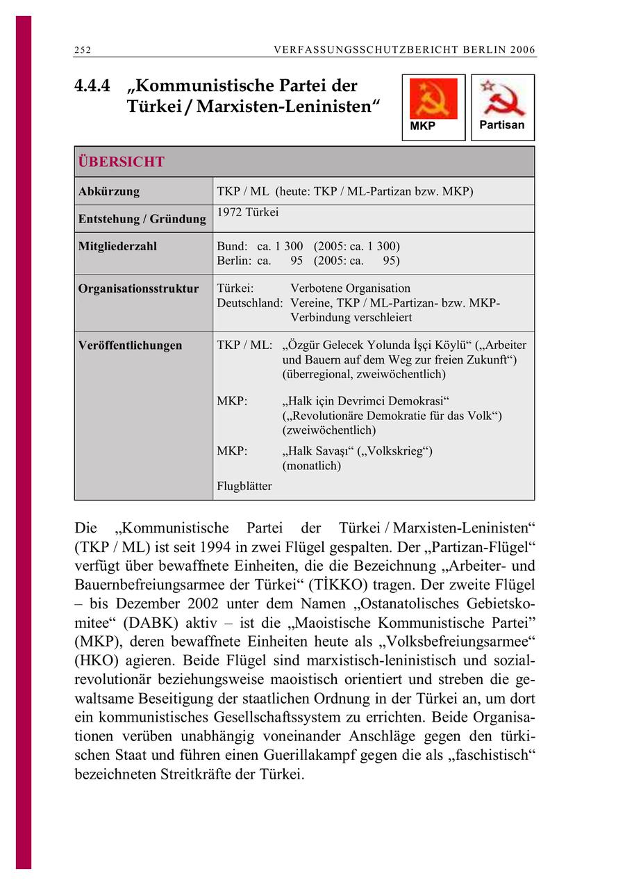 252 VE R F ASSU N GSSC HUT Z B E R IC HT B E RL IN 2 0 0 6 4.4.4 "Kommunistische Partei der Türkei / Marxisten-Leninisten" MKP Partisan ÜBERSICHT Abkürzung TKP / ML (heute: TKP / ML-Partizan bzw. MKP) 1972 Türkei Entstehung / Gründung Mitgliederzahl Bund: ca. 1 300 (2005: ca. 1 300) Berlin: ca. 95 (2005: ca. 95) Organisationsstruktur Türkei: Verbotene Organisation Deutschland: Vereine, TKP / ML-Partizanbzw. MKPVerbindung verschleiert Veröffentlichungen TKP / ML: Özgür Gelecek Yolunda Isci Köylü (Arbeiter und Bauern auf dem Weg zur freien Zukunft") (überregional, zweiwöchentlich) MKP: "Halk icin Devrimci Demokrasi" ("Revolutionäre Demokratie für das Volk") (zweiwöchentlich) MKP: Halk Savas (Volkskrieg) (monatlich) Flugblätter Die "Kommunistische Partei der Türkei / Marxisten-Leninisten" (TKP / ML) ist seit 1994 in zwei Flügel gespalten. Der "Partizan-Flügel" verfügt über bewaffnete Einheiten, die die Bezeichnung "Arbeiterund Bauernbefreiungsarmee der Türkei (TIKKO) tragen. Der zweite Flügel - bis Dezember 2002 unter dem Namen "Ostanatolisches Gebietskomitee" (DABK) aktiv - ist die "Maoistische Kommunistische Partei" (MKP), deren bewaffnete Einheiten heute als "Volksbefreiungsarmee" (HKO) agieren. Beide Flügel sind marxistisch-leninistisch und sozialrevolutionär beziehungsweise maoistisch orientiert und streben die gewaltsame Beseitigung der staatlichen Ordnung in der Türkei an, um dort ein kommunistisches Gesellschaftssystem zu errichten. Beide Organisationen verüben unabhängig voneinander Anschläge gegen den türkischen Staat und führen einen Guerillakampf gegen die als "faschistisch" bezeichneten Streitkräfte der Türkei.