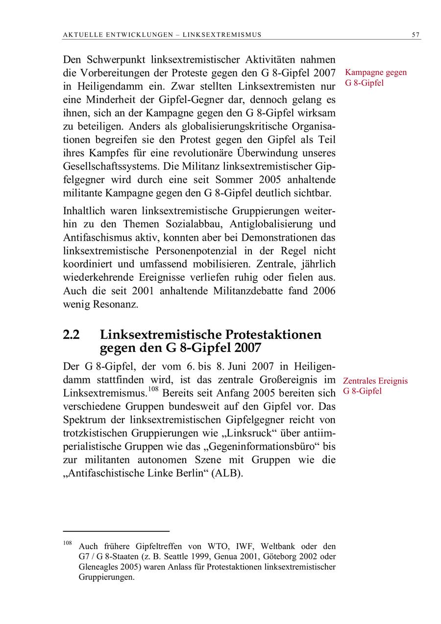 AK T UE L LE E N TW IC K L UN G E N - L IN K S E X T R E M IS M US 57 Den Schwerpunkt linksextremistischer Aktivitäten nahmen die Vorbereitungen der Proteste gegen den G 8-Gipfel 2007 Kampagne gegen in Heiligendamm ein. Zwar stellten Linksextremisten nur G 8-Gipfel eine Minderheit der Gipfel-Gegner dar, dennoch gelang es ihnen, sich an der Kampagne gegen den G 8-Gipfel wirksam zu beteiligen. Anders als globalisierungskritische Organisationen begreifen sie den Protest gegen den Gipfel als Teil ihres Kampfes für eine revolutionäre Überwindung unseres Gesellschaftssystems. Die Militanz linksextremistischer Gipfelgegner wird durch eine seit Sommer 2005 anhaltende militante Kampagne gegen den G 8-Gipfel deutlich sichtbar. Inhaltlich waren linksextremistische Gruppierungen weiterhin zu den Themen Sozialabbau, Antiglobalisierung und Antifaschismus aktiv, konnten aber bei Demonstrationen das linksextremistische Personenpotenzial in der Regel nicht koordiniert und umfassend mobilisieren. Zentrale, jährlich wiederkehrende Ereignisse verliefen ruhig oder fielen aus. Auch die seit 2001 anhaltende Militanzdebatte fand 2006 wenig Resonanz. 2.2 Linksextremistische Protestaktionen gegen den G 8-Gipfel 2007 Der G 8-Gipfel, der vom 6. bis 8. Juni 2007 in Heiligendamm stattfinden wird, ist das zentrale Großereignis im Zentrales Ereignis Linksextremismus.108 Bereits seit Anfang 2005 bereiten sich G 8-Gipfel verschiedene Gruppen bundesweit auf den Gipfel vor. Das Spektrum der linksextremistischen Gipfelgegner reicht von trotzkistischen Gruppierungen wie "Linksruck" über antiimperialistische Gruppen wie das "Gegeninformationsbüro" bis zur militanten autonomen Szene mit Gruppen wie die "Antifaschistische Linke Berlin" (ALB). 108 Auch frühere Gipfeltreffen von WTO, IWF, Weltbank oder den G7 / G 8-Staaten (z. B. Seattle 1999, Genua 2001, Göteborg 2002 oder Gleneagles 2005) waren Anlass für Protestaktionen linksextremistischer Gruppierungen.