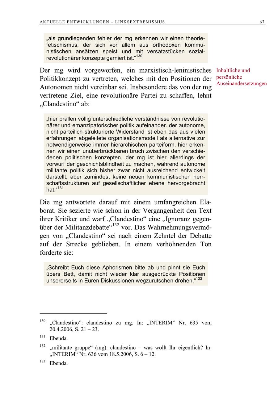 AK T UE L LE E N TW IC K L UN G E N - L IN K S E X T R E M IS M US 67 "als grundlegenden fehler der mg erkennen wir einen theoriefetischismus, der sich vor allem aus orthodoxen kommunistischen ansätzen speist und mit versatzstücken sozialrevolutionärer konzepte garniert ist."130 Der mg wird vorgeworfen, ein marxistisch-leninistisches Inhaltliche und Politikkonzept zu vertreten, welches mit den Positionen der persönliche Auseinandersetzungen Autonomen nicht vereinbar sei. Insbesondere das von der mg vertretene Ziel, eine revolutionäre Partei zu schaffen, lehnt "Clandestino" ab: "hier prallen völlig unterschiedliche verständnisse von revolutionärer und emanzipatorischer politik aufeinander. der autonome, nicht parteilich strukturierte Widerstand ist eben das aus vielen erfahrungen abgeleitete organisationsmodell als alternative zur notwendigerweise immer hierarchischen parteiform. hier erkennen wir einen unüberbrückbaren bruch zwischen den verschiedenen politischen konzepten. der mg ist hier allerdings der vorwurf der geschichtsblindheit zu machen, während autonome militante politik sich bisher zwar nicht ausreichend entwickelt darstellt, aber zumindest keine neuen kommunistischen herrschaftsstrukturen auf gesellschaftlicher ebene hervorgebracht hat."131 Die mg antwortete darauf mit einem umfangreichen Elaborat. Sie sezierte wie schon in der Vergangenheit den Text ihrer Kritiker und warf "Clandestino" eine "Ignoranz gegenüber der Militanzdebatte"132 vor. Das Wahrnehmungsvermögen von "Clandestino" sei nach einem Zehntel der Debatte auf der Strecke geblieben. In einem verhöhnenden Ton forderte sie: "Schreibt Euch diese Aphorismen bitte ab und pinnt sie Euch übers Bett, damit nicht wieder klar ausgedrückte Positionen unsererseits in Euren Diskussionen wegzurutschen drohen."133 130 "Clandestino": clandestino zu mg. In: "INTERIM" Nr. 635 vom 20.4.2006, S. 21 - 23. 131 Ebenda. 132 "militante gruppe" (mg): clandestino - was wollt Ihr eigentlich? In: "INTERIM" Nr. 636 vom 18.5.2006, S. 6 - 12. 133 Ebenda.